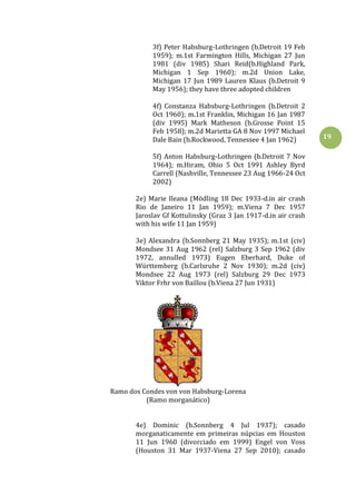 19
3f) Peter Habsburg-Lothringen (b.Detroit 19 Feb
1959); m.1st Farmington Hills, Michigan 27 Jun
1981 (div 1985) Shari Reid(b.Highland Park,
Michigan 1 Sep 1960); m.2d Union Lake,
Michigan 17 Jun 1989 Lauren Klaus (b.Detroit 9
May 1956); they have three adopted children
4f) Constanza Habsburg-Lothringen (b.Detroit 2
Oct 1960); m.1st Franklin, Michigan 16 Jan 1987
(div 1995) Mark Matheson (b.Grosse Point 15
Feb 1958); m.2d Marietta GA 8 Nov 1997 Michael
Dale Bain (b.Rockwood, Tennessee 4 Jan 1962)
5f) Anton Habsburg-Lothringen (b.Detroit 7 Nov
1964); m.Hiram, Ohio 5 Oct 1991 Ashley Byrd
Carrell (Nashville, Tennessee 23 Aug 1966-24 Oct
2002)
2e) Marie Ileana (Mödling 18 Dec 1933-d.in air crash
Rio de Janeiro 11 Jan 1959); m.Viena 7 Dec 1957
Jaroslav Gf Kottulinsky (Graz 3 Jan 1917-d.in air crash
with his wife 11 Jan 1959)
3e) Alexandra (b.Sonnberg 21 May 1935); m.1st (civ)
Mondsee 31 Aug 1962 (rel) Salzburg 3 Sep 1962 (div
1972, annulled 1973) Eugen Eberhard, Duke of
Württemberg (b.Carlsruhe 2 Nov 1930); m.2d (civ)
Mondsee 22 Aug 1973 (rel) Salzburg 29 Dec 1973
Viktor Frhr von Baillou (b.Viena 27 Jun 1931)
Ramo dos Condes von von Habsburg-Lorena
(Ramo morganático)
4e) Dominic (b.Sonnberg 4 Jul 1937); casado
morganaticamente em primeiras núpcias em Houston
11 Jun 1960 (divorciado em 1999) Engel von Voss
(Houston 31 Mar 1937-Viena 27 Sep 2010); casado
 