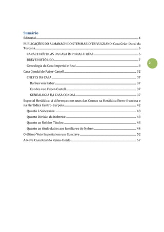2
Sumário
Editorial...........................................................................................................................................................4
PUBLICAÇÕES DO ALMANACH DO STEMMARIO TRIVULZIANO: Casa Grão-Ducal da
Toscana............................................................................................................................................................6
CARACTERÍSTICAS DA CASA IMPERIAL E REAL...................................................................6
BREVE HISTÓRICO................................................................................................................................7
Genealogia da Casa Imperial e Real..............................................................................................8
Casa Condal de Faber-Castell............................................................................................................. 32
CHEFES DA CASA................................................................................................................................ 37
Barões von Faber........................................................................................................................... 37
Condes von Faber-Castell.......................................................................................................... 37
GENEALOGIA DA CASA CONDAL ........................................................................................... 37
Especial Heráldica: A diferenças nos usos das Coroas na Heráldica Ibero-francesa e
na Heráldica Centro-Eurpeia............................................................................................................. 42
Quanto à Soberania:.......................................................................................................................... 43
Quanto Divisão da Nobreza:.......................................................................................................... 43
Quanto ao Rol dos Títulos:............................................................................................................. 43
Quanto ao título dados aos familiares do Nobre:................................................................ 44
O último Veto Imperial em um Conclave ..................................................................................... 52
A Nova Casa Real do Reino-Unido................................................................................................... 57
 