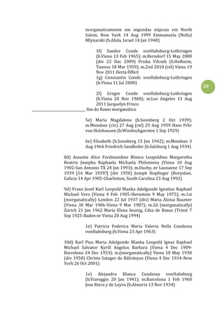 20
morganaticamente em segundas núpcias em North
Salem, New York 14 Aug 1999 Emmanuela (Nella)
Mlynarski (b.Afula, Israel 14 Jan 1948)
1f) Sandor Conde vonHabsburg-Lothringen
(b.Viena 13 Feb 1965); m.Berndorf 15 May 2000
(div 22 Dec 2009) Priska Vilcsek (b.Hofheim,
Taunus 18 Mar 1959); m.2nd 2010 (rel) Viena 19
Nov 2011 Herta Öfferl
1g) Constantin Conde vonHabsburg-Lothringen
(b.Viena 11 Jul 2000)
2f) Gregor Conde vonHabsburg-Lothringen
(b.Viena 20 Nov 1968); m.Los Angeles 13 Aug
2011 Jacquelyn Frisco
________________________________ fim do Ramo morganático
5e) Maria Magdalena (b.Sonnberg 2 Oct 1939);
m.Mondsee (civ) 27 Aug (rel) 29 Aug 1959 Hans Frhr
von Holzhausen (b.Windischgarsten 1 Sep 1929)
6e) Elisabeth (b.Sonnberg 15 Jan 1942); m.Mondsee 3
Aug 1964 Friedrich Sandhofer (b.Salzburg 1 Aug 1934)
8d) Assunta Alice Ferdinandine Blanca Leopoldina Margaretha
Beatrix Josepha Raphaela Michaela Philomena (Viena 10 Aug
1902-San Antonio TX 24 Jan 1993); m.Ouchy, nr Lausanne 17 Sep
1939 [16 Mar 1939?] (div 1950) Joseph Hopfinger (Boryslaw,
Galicia 14 Apr 1905-Charleston, South Carolina 23 Aug 1992)
9d) Franz Josef Karl Leopold Blanka Adelgunde Ignatius Raphael
Michael Vero (Viena 4 Feb 1905-Hernstein 9 May 1975); m.1st
(morganatically) London 22 Jul 1937 (div) Maria Aloisa Baumer
(Viena 30 Mar 1906-Viena 9 Mar 1987); m.2d (morganatically)
Zürich 21 Jan 1962 Maria Elena Seunig, Cdsa de Basus (Triest 7
Sep 1925-Baden nr Viena 20 Aug 1994)
1e) Patricia Federica Maria Valeria Nella Condessa
vonHabsburg (b.Viena 23 Apr 1963)
10d) Karl Pius Maria Adelgonde Blanka Leopold Ignaz Raphael
Michael Salvator Kyrill Angelus Barbara (Viena 4 Dec 1909-
Barcelona 24 Dec 1953); m.(morganatically) Viena 10 May 1938
(div 1950) Christa Satzger de Bálványos (Viena 4 Dec 1914-New
York 26 Oct 2001)
1e) Alejandra Blanca Condessa vonHabsburg
(b.Viareggio 20 Jan 1941); m.Barcelona 1 Feb 1960
Jose Riera y de Leyva (b.Almeria 13 Nov 1934)
 