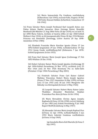 21
2e) Maria Immaculada Pia Condessa vonHabsburg
(b.Barcelona 3 Jul 1945); m.Great Falls, Virginia 18 Dec
1969 John Howard Dobkin (b.Hartford, Connecticut 19
Feb 1942)
3c) Franz Salvator Maria Joseph Ferdinand Karl Leopold Anton von
Padua Johann Baptist Januarius Aloys Gonzaga Rainer Benedikt
Bernhard (Alt-Münster 21 Aug 1866-Viena 20 Apr 1939); m.1st Ischl 31
Jul 1890 Maria Valerie, Archdss of Austria (Ofen 22 Apr 1868-Schloß
Wallsee 6 Sep 1924); m.2d (morganatically) Viena 28 Apr 1934 Melanie
Princesa von Riesenfels (Seisenegg, Lower Austria 20 Sep 1898-
Amstetten 10 Nov 1984)
1d) Elisabeth Franziska Marie Karoline Ignatia (Viena 27 Jan
1892-Schloß Syrgenstein 29 Jan 1930); m.Niederwallsee 19 Sep
1912 Georg Conde vonWaldburg-Zeil (Hohenems 7 Jan 1878-
Schloß Syrgenstein 26 Oct 1955)
2d) Franz Karl Salvator Marie Joseph Ignaz (Lichtenegg 17 Feb
1893-Wallsee 10 Dec 1918)
3d) Hubert Salvator Rainer Maria Joseph Ignatius (Lichtenegg 30
Apr 1894-Schloß Persenbeug 24 Mar 1971); m.Anholt (civ) 25
Nov 1926 (rel) 26 Nov 1926 Rosemary Pss zu Salm-Salm
(Potsdam 13 Apr 1904-Persenbeug 3 May 2001)
1e) Friedrich Salvator Franz Carl Rainer Gabriel
Mathäus Vincentius Hubert Maria Joseph Ignatius
(Viena 27 Nov 1927-Amstetten 26 Mar 1999); m.Viena
(civ) 13 Jun 1955 (rel) 18 Jun 1955 Margarete Gfn
Kálnoky von Köröspatak (b.Csicsó 13 May 1926)
1f) Leopold Salvator Hubert Maria Rainer Judas
Thaddäus Alexander Maximilian Stephan
Franziskus Pius Alois (b.Viena 16 Oct 1956)
2f) Marie Bernadette Christa Agnes Josepha
Raphaela (b.Viena 10 Feb 1958); m.(civ) Salzburg
24 Jun 1983 (rel) Schloß Persenbeug 9 Jul 1983
Rupert Wolff (b.Salzburg 16 May 1957)
3f) Alexander Salvator Maria Joseph Raphael Pius
(b.Viena 12 Apr 1959); m.Niederfladnitz 5 Jun
1993 Marie Gabriele Condessa vonWaldstein
(b.Viena 14 Sep 1969)
1g) Annabella Maria Kofi Marielle (b.Viena 5
Sep 1997)
 