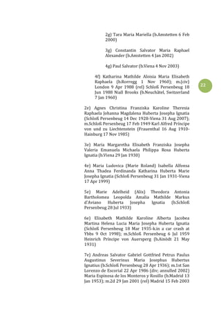 22
2g) Tara Maria Mariella (b.Amstetten 6 Feb
2000)
3g) Constantin Salvator Maria Raphael
Alexander (b.Amstetten 4 Jan 2002)
4g) Paul Salvator (b.Viena 4 Nov 2003)
4f) Katharina Mathilde Aloisia Maria Elisabeth
Raphaela (b.Rorregg 1 Nov 1960); m.(civ)
London 9 Apr 1988 (rel) Schloß Persenbeug 18
Jun 1988 Niall Brooks (b.Neuchâtel, Switzerland
7 Jan 1960)
2e) Agnes Christina Franziska Karoline Theresia
Raphaela Johanna Magdalena Huberta Josepha Ignatia
(Schloß Persenbeug 14 Dec 1928-Viena 31 Aug 2007);
m.Schloß Persenbeug 17 Feb 1949 Karl Alfred Príncipe
von und zu Liechtenstein (Frauenthal 16 Aug 1910-
Hainburg 17 Nov 1985)
3e) Maria Margaretha Elisabeth Franziska Josepha
Valeria Emanuela Michaela Philippa Rosa Huberta
Ignatia (b.Viena 29 Jan 1930)
4e) Maria Ludovica (Marie Roland) Isabella Alfonsa
Anna Thadea Ferdinanda Katharina Huberta Marie
Josepha Ignatia (Schloß Persenbeug 31 Jan 1931-Viena
17 Apr 1999)
5e) Marie Adelheid (Alix) Theodora Antonia
Bartholomea Leopolda Amalia Mathilde Markus
d'Aviano Huberta Josepha Ignatia (b.Schloß
Persenbeug 28 Jul 1933)
6e) Elisabeth Mathilde Karoline Alberta Jacobea
Martina Helena Lucia Maria Josepha Huberta Ignatia
(Schloß Persenbeug 18 Mar 1935-k.in a car crash at
Ybbs 9 Oct 1998); m.Schloß Persenbeug 6 Jul 1959
Heinrich Príncipe von Auersperg (b.Ainödt 21 May
1931)
7e) Andreas Salvator Gabriel Gottfried Petrus Paulus
Augustinus Severinus Maria Josephus Hubertus
Ignatius (b.Schloß Persenbeug 28 Apr 1936); m.1st San
Lorenzo de Escorial 22 Apr 1986 (div; annulled 2002)
Maria Espinosa de los Monteros y Rosillo (b.Madrid 13
Jan 1953); m.2d 29 Jan 2001 (rel) Madrid 15 Feb 2003
 