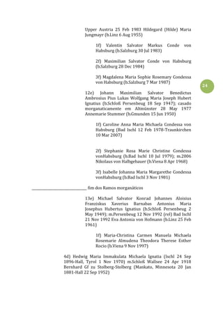 24
Upper Austria 25 Feb 1983 Hildegard (Hilde) Maria
Jungmayr (b.Linz 6 Aug 1955)
1f) Valentin Salvator Markus Conde von
Habsburg (b.Salzburg 30 Jul 1983)
2f) Maximilian Salvator Conde von Habsburg
(b.Salzburg 28 Dec 1984)
3f) Magdalena Maria Sophie Rosemary Condessa
von Habsburg (b.Salzburg 7 Mar 1987)
12e) Johann Maximilian Salvator Benedictus
Ambrosius Pius Lukas Wolfgang Maria Joseph Hubert
Ignatius (b.Schloß Persenbeug 18 Sep 1947); casado
morganaticamente em Altmünster 28 May 1977
Annemarie Stummer (b.Gmunden 15 Jun 1950)
1f) Caroline Anna Maria Michaela Condessa von
Habsburg (Bad Ischl 12 Feb 1978-Traunkirchen
10 Mar 2007)
2f) Stephanie Rosa Marie Christine Condessa
vonHabsburg (b.Bad Ischl 10 Jul 1979); m.2006
Nikolaus von Halbgebauer (b.Viena 8 Apr 1968)
3f) Isabelle Johanna Maria Margarethe Condessa
vonHabsburg (b.Bad Ischl 3 Nov 1981)
_________________________________ fim dos Ramos morganáticos
13e) Michael Salvator Konrad Johannes Aloisius
Franziskus Xaverius Barnabas Antonius Maria
Josephus Hubertus Ignatius (b.Schloß Persenbeug 2
May 1949); m.Persenbeug 12 Nov 1992 (rel) Bad Ischl
21 Nov 1992 Eva Antonia von Hofmann (b.Linz 25 Feb
1961)
1f) Maria-Christina Carmen Manuela Michaela
Rosemarie Almudena Theodora Therese Esther
Rocio (b.Viena 9 Nov 1997)
4d) Hedwig Maria Immakulata Michaela Ignatia (Ischl 24 Sep
1896-Hall, Tyrol 1 Nov 1970) m.Schloß Wallsee 24 Apr 1918
Bernhard Gf zu Stolberg-Stolberg (Mankato, Minnesota 20 Jan
1881-Hall 22 Sep 1952)
 