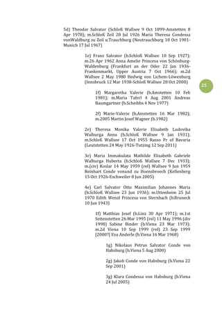 25
5d) Theodor Salvator (Schloß Wallsee 9 Oct 1899-Amstetten 8
Apr 1978); m.Schloß Zeil 28 Jul 1926 Maria Theresa Condessa
vonWaldburg zu Zeil u.Trauchburg (Neutrauchburg 18 Oct 1901-
Munich 17 Jul 1967)
1e) Franz Salvator (b.Schloß Wallsee 10 Sep 1927);
m.26 Apr 1962 Anna Amelie Princesa von Schönburg-
Waldenburg (Frankfurt an der Oder 22 Jan 1936-
Frankenmarkt, Upper Austria 7 Oct 1966); m.2d
Wallsee 2 May 1980 Hedwig von Lichem-Löwenburg
(Innsbruck 12 Mar 1938-Schloß Wallsee 28 Oct 2000)
1f) Margaretha Valerie (b.Amstetten 10 Feb
1981); m.Maria Taferl 4 Aug 2001 Andreas
Baumgartner (b.Scheibbs 4 Nov 1977)
2f) Marie-Valerie (b.Amstetten 16 Mar 1982);
m.2005 Martin Josef Wagner (b.1982)
2e) Theresa Monika Valerie Elisabeth Ludovika
Walburga Anna (b.Schloß Wallsee 9 Jan 1931);
m.Schloß Wallsee 17 Oct 1955 Rasso Pr of Bavaria
(Leutstetten 24 May 1926-Tutzing 12 Sep 2011)
3e) Maria Immakulata Mathilde Elisabeth Gabriele
Walburga Huberta (b.Schloß Wallsee 7 Dec 1933);
m.(civ) Koslar 14 May 1959 (rel) Wallsee 9 Jun 1959
Reinhart Conde vonund zu Hoensbroech (Kellenberg
15 Oct 1926-Eschweiler 8 Jun 2005)
4e) Carl Salvator Otto Maximilian Johannes Maria
(b.Schloß Wallsee 23 Jun 1936); m.Uttenheim 25 Jul
1970 Edith Wenzl Princesa von Sternbach (b.Bruneck
10 Jun 1943)
1f) Matthias Josef (b.Linz 30 Apr 1971); m.1st
Seitenstetten 26 Mar 1995 (rel) 11 May 1996 (div
1998) Sabine Binder (b.Viena 23 Mar 1973);
m.2d Viena 10 Sep 1999 (rel) 23 Sep 1999
[2000?] Eva Anderle (b.Viena 16 Mar 1968)
1g) Nikolaus Petrus Salvator Conde von
Habsburg (b.Viena 5 Aug 2000)
2g) Jakob Conde von Habsburg (b.Viena 22
Sep 2001)
3g) Klara Condessa von Habsburg (b.Viena
24 Jul 2005)
 