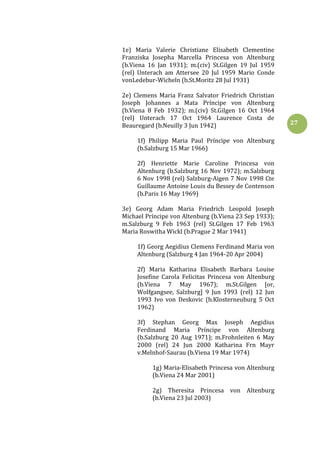 27
1e) Maria Valerie Christiane Elisabeth Clementine
Franziska Josepha Marcella Princesa von Altenburg
(b.Viena 16 Jan 1931); m.(civ) St.Gilgen 19 Jul 1959
(rel) Unterach am Attersee 20 Jul 1959 Mario Conde
vonLedebur-Wicheln (b.St.Moritz 28 Jul 1931)
2e) Clemens Maria Franz Salvator Friedrich Christian
Joseph Johannes a Mata Príncipe von Altenburg
(b.Viena 8 Feb 1932); m.(civ) St.Gilgen 16 Oct 1964
(rel) Unterach 17 Oct 1964 Laurence Costa de
Beauregard (b.Neuilly 3 Jun 1942)
1f) Philipp Maria Paul Príncipe von Altenburg
(b.Salzburg 15 Mar 1966)
2f) Henriette Marie Caroline Princesa von
Altenburg (b.Salzburg 16 Nov 1972); m.Salzburg
6 Nov 1998 (rel) Salzburg-Aigen 7 Nov 1998 Cte
Guillaume Antoine Louis du Bessey de Contenson
(b.Paris 16 May 1969)
3e) Georg Adam Maria Friedrich Leopold Joseph
Michael Príncipe von Altenburg (b.Viena 23 Sep 1933);
m.Salzburg 9 Feb 1963 (rel) St.Gilgen 17 Feb 1963
Maria Roswitha Wickl (b.Prague 2 Mar 1941)
1f) Georg Aegidius Clemens Ferdinand Maria von
Altenburg (Salzburg 4 Jan 1964-20 Apr 2004)
2f) Maria Katharina Elisabeth Barbara Louise
Josefine Carola Felicitas Princesa von Altenburg
(b.Viena 7 May 1967); m.St.Gilgen [or,
Wolfgangsee, Salzburg] 9 Jun 1993 (rel) 12 Jun
1993 Ivo von Deskovic (b.Klosterneuburg 5 Oct
1962)
3f) Stephan Georg Max Joseph Aegidius
Ferdinand Maria Príncipe von Altenburg
(b.Salzburg 20 Aug 1971); m.Frohnleiten 6 May
2000 (rel) 24 Jun 2000 Katharina Frn Mayr
v.Melnhof-Saurau (b.Viena 19 Mar 1974)
1g) Maria-Elisabeth Princesa von Altenburg
(b.Viena 24 Mar 2001)
2g) Theresita Princesa von Altenburg
(b.Viena 23 Jul 2003)
 