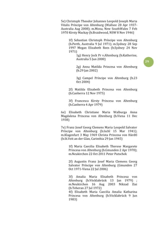 29
5e) Christoph Theodor Johannes Leopold Joseph Maria
Vitalis Príncipe von Altenburg (Wallsee 28 Apr 1937-
Australia Aug 2008); m.Mona, New SouthWales 7 Feb
1970 Kirsty Mackay (b.Braidwood, NSW 8 Nov 1946)
1f) Sebastian Christoph Príncipe von Altenburg
(b.Perth, Australia 9 Jul 1971); m.Sydney 28 Sep
1997 Megan Elizabeth Rees (b.Sydney 24 Nov
1971)
1g) Henry Jock Pr v.Altenburg (b.Katherine,
Australia 5 Jun 2000)
2g) Anna Matilda Princesa von Altenburg
(b.29 Jan 2002)
3g) Campel Príncipe von Altenburg (b.23
Oct 2004)
2f) Matilda Elisabeth Princesa von Altenburg
(b.Canberra 12 Nov 1975)
3f) Francesca Kirsty Princesa von Altenburg
(b.Canberra 4 Apr 1979)
6e) Elisabeth Christiane Maria Walburga Anna
Magdalena Princesa von Altenburg (b.Viena 11 Dec
1938)
7e) Franz Josef Georg Clemens Maria Leopold Salvator
Príncipe von Altenburg (b.Ischl 15 Mar 1941);
m.Klagenfurt 3 May 1969 Christa Princesa von Härdtl
(b.St.Veit an der Glan, Carinthia 29 Jan 1945)
1f) Maria Caecilia Elisabeth Therese Margarete
Princesa von Altenburg (b.Gmunden 2 Apr 1970);
m.Neukirchen 22 Oct 2011 Peter Putschek
2f) Augustin Franz Josef Maria Clemens Georg
Salvator Príncipe von Altenburg (Gmunden 27
Oct 1971-Viena 22 Jul 2006)
3f) Amalia Maria Elisabeth Princesa von
Altenburg (b.Vöcklabrück 13 Jan 1979) ;
m.Neukirchen 16 Aug 2003 Nikzad Ziai
(b.Teheran 27 Jul 1972)
4f) Elisabeth Maria Caecilia Amalia Katharina
Princesa von Altenburg (b.Vöcklabrück 9 Jun
1983)
 