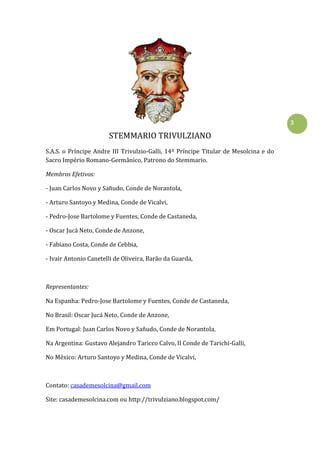 3
STEMMARIO TRIVULZIANO
S.A.S. o Príncipe Andre III Trivulzio-Galli, 14º Príncipe Titular de Mesolcina e do
Sacro Império Romano-Germânico, Patrono do Stemmario.
Membros Efetivos:
- Juan Carlos Novo y Sañudo, Conde de Norantola,
- Arturo Santoyo y Medina, Conde de Vicalvi,
- Pedro-Jose Bartolome y Fuentes, Conde de Castaneda,
- Oscar Jucá Neto, Conde de Anzone,
- Fabiano Costa, Conde de Cebbia,
- Ivair Antonio Canetelli de Oliveira, Barão da Guarda,
Representantes:
Na Espanha: Pedro-Jose Bartolome y Fuentes, Conde de Castaneda,
No Brasil: Oscar Jucá Neto, Conde de Anzone,
Em Portugal: Juan Carlos Novo y Sañudo, Conde de Norantola,
Na Argentina: Gustavo Alejandro Taricco Calvo, II Conde de Tarichi-Galli,
No México: Arturo Santoyo y Medina, Conde de Vicalvi,
Contato: casademesolcina@gmail.com
Site: casademesolcina.com ou http://trivulziano.blogspot.com/
 