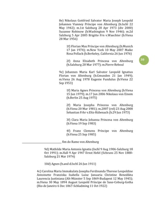30
8e) Nikolaus Gottfried Salvator Maria Joseph Leopold
Johannes Vianney Príncipe von Altenburg (b.Ischl 22
May 1942); m.1st Salzburg 28 Apr 1973 (div 2000)
Suzanne Robinow (b.Washington 9 Nov 1946); m.2d
Salzburg 5 Apr 2005 Brigitte Frn v.Waechter (b.Viena
28 Mar 1956)
1f) Florian Max Príncipe von Altenburg (b.Munich
17 Jan 1974); m.New York 10 May 2007 Maike
Rosa Pollack (b.Berkeley, California 26 Jun 1976)
2f) Anna Elisabeth Princesa von Altenburg
(b.Salzburg 28 Mar 1977); m.Pierre Reboul
9e) Johannes Maria Karl Salvator Leopold Ignatius
Florian von Altenburg (b.Gmunden 21 Jan 1949);
m.Viena 26 Aug 1978 Eugenie Fundulus (b.Viena 22
Sep 1953)
1f) Maria Agnes Princesa von Altenburg (b.Viena
15 Jun 1979); m.17 Jun 2006 Nikolaus von Einem
(b.Berlin 25 Aug 1975)
2f) Maria Josepha Princesa von Altenburg
(b.Viena 20 Mar 1981); m.2007 (rel) 23 Aug 2008
Sebastian Frhr v.Eltz-Rübenach (b.29 Jun 1973)
3f) Clara Maria Johanna Princesa von Altenburg
(b.Viena 19 Sep 1983)
4f) Franz Clemens Príncipe von Altenburg
(b.Viena 25 Sep 1985)
__________________________________ fim do Ramo von Altenburg
9d) Mathilde Maria Antonia Ignatia (Ischl 9 Aug 1906-Salzburg 18
Oct 1991); m.Hall 9 Apr 1947 Ernst Hefel (Schruns 25 Nov 1888-
Salzburg 21 Mar 1974)
10d) Agnes (b.and d.Ischl 26 Jun 1911)
4c) Carolina Maria Immakulata Josepha Ferdinanda Therese Leopoldine
Antoinette Franziska Isabella Luise Januaria Christine Benedikta
Laurencia Justiniana (Alt-Münster 5 Sep 1869-Budapest 12 May 1945);
m.Viena 30 May 1894 August Leopold Príncipe de Saxe-Coburg-Gotha
(Rio de Janeiro 6 Dec 1867-Schladming 11 Oct 1922)
 
