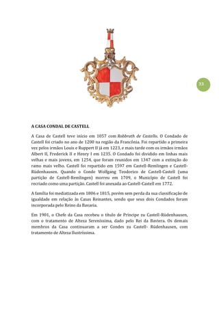 33
A CASA CONDAL DE CASTELL
A Casa de Castell teve início em 1057 com Robbrath de Castello. O Condado de
Castell foi criado no ano de 1200 na região da Francônia. Foi repartido a primeira
vez pelos irmãos Louis e Ruppert II já em 1223, e mais tarde com os irmãos irmãos
Albert II, Frederick II e Henry I em 1235. O Condado foi dividido em linhas mais
velhas e mais jovens, em 1254, que foram reunidos em 1347 com a extinção do
ramo mais velho. Castell foi repartido em 1597 em Castell-Remlingen e Castell-
Rüdenhausen. Quando o Conde Wolfgang Teodorico de Castell-Castell (uma
partição de Castell-Remlingen) morreu em 1709, o Município de Castell foi
recriado como uma partição. Castell foi anexada ao Castell-Castell em 1772.
A família foi mediatizada em 1806 e 1815, porém sem perda da sua classificação de
igualdade em relação às Casas Reinantes, sendo que seus dois Condados foram
incorporada pelo Reino da Bavaria.
Em 1901, o Chefe da Casa recebeu o título de Príncipe zu Castell-Rüdenhausen,
com o tratamento de Alteza Sereníssima, dado pelo Rei da Baviera. Os demais
membros da Casa continuaram a ser Condes zu Castell- Rüdenhausen, com
tratamento de Alteza Ilustríssima.
 