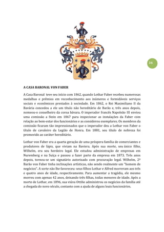 34
A CASA BARONAL VON FABER
A Casa Baronal teve seu início com 1862, quando Lothar Faber recebeu numerosas
medalhas e prêmios em reconhecimento aos inúmeros e formidáveis serviços
sociais e econômicos prestados à sociedade. Em 1862, o Rei Maximiliano II da
Bavária concedeu a ele um título não hereditário de Barão e, três anos depois,
nomeou-o conselheiro da coroa bávara. O imperador francês Napoleão III enviou
uma comissão a Stein em 1867 para inspecionar as instalações da Faber com
relação ao bem-estar dos funcionários e as considerou exemplares. Os membros da
comissão ficaram tão impressionados que o imperador deu a Lothar von Faber o
título de cavaleiro da Legião de Honra. Em 1881, seu título de nobreza foi
promovido ao caráter hereditário.
Lothar von Faber era a quarta geração de uma próspera família de comerciantes e
produtores de lápis, que viviam na Baviera. Após sua morte, seu único filho,
Wilhelm, era seu herdeiro legal. Ele estudou administração de empresas em
Nuremberg e na Suíça e passou a fazer parte da empresa em 1873. Três anos
depois, tornou-se um signatário autorizado com procuração legal. Wilhelm, 2º
Barão von Faber tinha inclinações artísticas, não sendo realmente um "homem de
negócios". A sorte não lhe favoreceu: seus filhos Lothar e Alfred morreram aos três
e quatro anos de idade, respectivamente. Para aumentar a tragédia, ele mesmo
morreu com apenas 42 anos, deixando três filhas, todas menores de idade. Após a
morte de Lothar, em 1896, sua viúva Ottilie administrou os negócios da família até
a chegada do novo século, contanto com a ajuda de alguns leais funcionários.
 