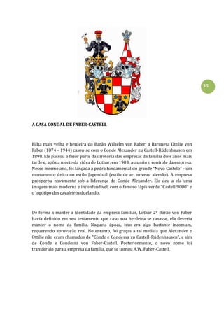35
A CASA CONDAL DE FABER-CASTELL
Filha mais velha e herdeira do Barão Wilhelm von Faber, a Baronesa Ottilie von
Faber (1874 - 1944) casou-se com o Conde Alexander zu Castell-Rüdenhausen em
1898. Ele passou a fazer parte da diretoria das empresas da família dois anos mais
tarde e, após a morte da viúva de Lothar, em 1903, assumiu o controle da empresa.
Nesse mesmo ano, foi lançada a pedra fundamental do grande “Novo Castelo” - um
monumento único no estilo Jugendstil (estilo de art noveau alemão). A empresa
prosperou novamente sob a liderança do Conde Alexander. Ele deu a ela uma
imagem mais moderna e inconfundível, com o famoso lápis verde "Castell 9000" e
o logotipo dos cavaleiros duelando.
De forma a manter a identidade da empresa familiar, Lothar 2º Barão von Faber
havia definido em seu testamento que caso sua herdeira se casasse, ela deveria
manter o nome da família. Naquela época, isso era algo bastante incomum,
requerendo aprovação real. No entanto, foi graças a tal medida que Alexander e
Ottilie não eram chamados de “Conde e Condessa zu Castell-Rüdenhausen”, e sim
de Conde e Condessa von Faber-Castell. Posteriormente, o novo nome foi
transferido para a empresa da família, que se tornou A.W. Faber-Castell.
 