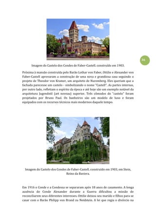 36
Imagem do Castelo dos Condes de Faber-Castell. construído em 1903.
Próxima à mansão construída pelo Barão Lothar von Faber, Ottilie e Alexander von
Faber-Castell aprovaram a construção de uma nova e grandiosa casa seguindo o
projeto de Theodor von Kramer, um arquiteto de Nuremberg. Eles queriam que a
fachada parecesse um castelo - simbolizando o nome "Castell". As partes internas,
por outro lado, refletiam o espírito da época e até hoje são um exemplo notável da
arquitetura Jugendstil (art noveau) superior. Três cômodos do "castelo" foram
projetados por Bruno Paul. Os banheiros são um modelo de luxo e foram
equipados com os recursos técnicos mais modernos daquele tempo.
Imagem do Castelo dos Condes de Faber-Castell. construído em 1903, em Stein,
Reino da Baviera.
Em 1916 o Conde e a Condessa se separaram após 18 anos de casamento. A longa
ausência do Conde Alexander durante a Guerra dificultou a missão de
reconciliarem seus diferentes interesses. Ottilie deixou seu marido e filhos para se
casar com o Barão Philipp von Brand zu Neidstein. A lei que regia o divórcio na
 