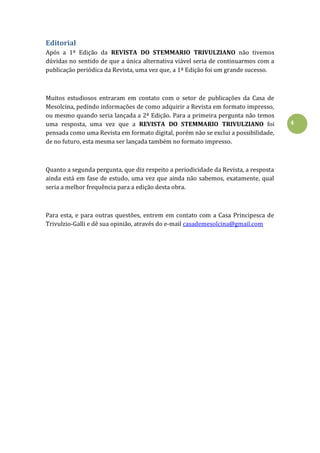 4
Editorial
Após a 1ª Edição da REVISTA DO STEMMARIO TRIVULZIANO não tivemos
dúvidas no sentido de que a única alternativa viável seria de continuarmos com a
publicação periódica da Revista, uma vez que, a 1ª Edição foi um grande sucesso.
Muitos estudiosos entraram em contato com o setor de publicações da Casa de
Mesolcina, pedindo informações de como adquirir a Revista em formato impresso,
ou mesmo quando seria lançada a 2ª Edição. Para a primeira pergunta não temos
uma resposta, uma vez que a REVISTA DO STEMMARIO TRIVULZIANO foi
pensada como uma Revista em formato digital, porém não se exclui a possibilidade,
de no futuro, esta mesma ser lançada também no formato impresso.
Quanto a segunda pergunta, que diz respeito a periodicidade da Revista, a resposta
ainda está em fase de estudo, uma vez que ainda não sabemos, exatamente, qual
seria a melhor frequência para a edição desta obra.
Para esta, e para outras questões, entrem em contato com a Casa Principesca de
Trivulzio-Galli e dê sua opinião, através do e-mail casademesolcina@gmail.com
 
