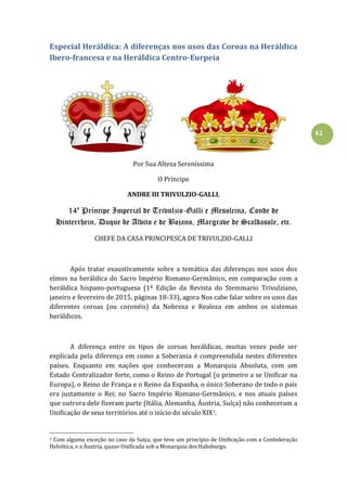 42
Especial Heráldica: A diferenças nos usos das Coroas na Heráldica
Ibero-francesa e na Heráldica Centro-Eurpeia
Por Sua Alteza Sereníssima
O Príncipe
ANDRE III TRIVULZIO-GALLI,
14º Príncipe Imperial de Trivulzio-Galli e Mesolcina, Conde de
Hinterrhein, Duque de Alvito e de Bojano, Margrave de Scaldasole, etc.
CHEFE DA CASA PRINCIPESCA DE TRIVULZIO-GALLI
Após tratar exaustivamente sobre a temática das diferenças nos usos dos
elmos na heráldica do Sacro Império Romano-Germânico, em comparação com a
heráldica hispano-portuguesa (1ª Edição da Revista do Stemmario Trivulziano,
janeiro e fevereiro de 2015, páginas 18-33), agora Nos cabe falar sobre os usos das
diferentes coroas (ou coronéis) da Nobreza e Realeza em ambos os sistemas
heráldicos.
A diferença entre os tipos de coroas heráldicas, muitas vezes pode ser
explicada pela diferença em como a Soberania é compreendida nestes diferentes
países. Enquanto em nações que conheceram a Monarquia Absoluta, com um
Estado Centralizador forte, como o Reino de Portugal (o primeiro a se Unificar na
Europa), o Reino de França e o Reino da Espanha, o único Soberano de todo o país
era justamente o Rei; no Sacro Império Romano-Germânico, e nos atuais países
que outrora dele fizeram parte (Itália, Alemanha, Áustria, Suíça) não conheceram a
Unificação de seus territórios até o início do século XIX1.
1 Com alguma exceção no caso da Suíça, que teve um princípio de Unificação com a Confederação
Helvética, e a Áustria, quase-Unificada sob a Monarquia dos Habsburgo.
 