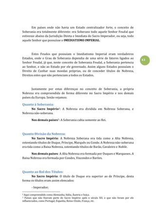 43
Em países onde não havia um Estado centralizador forte, o conceito de
Soberania era totalmente diferente: era Soberano todo aquele Senhor Feudal que
estivesse abaixo da Jurisdição Direta e Imediata do Sacro Imperador, ou seja, todo
aquele Senhor que possuísse o IMEDIATISMO IMPERIAL.
Estes Feudos que possuíam o Imediatismo Imperial eram verdadeiros
Estados, onde o Grau de Soberania dependia de uma série de fatores ligados ao
Senhor Feudal, já que, neste conceito de Soberania Feudal, a Soberania pertencia
ao Senhor, e não ao Estado por ele governado. Assim alguns Estados possuíam o
Direito de Cunhar suas moedas próprias, ou de conceder títulos de Nobreza,
Direitos estes que não pertenciam a todos os Estados.
Justamente por estas diferenças no conceito de Soberania, a própria
Nobreza era compreendida de forma diferente no Sacro Império e nos demais
países da Europa. Senão vejamos:
Quanto à Soberania:
No Sacro Império2: A Nobreza era dividida em Nobreza Soberana, e
Nobreza não-soberana.
Nos demais países3: A Soberania cabia somente ao Rei.
Quanto Divisão da Nobreza:
No Sacro Império: A Nobreza Soberana era tida como a Alta Nobreza,
ostentando títulos de Duque, Príncipe, Marquês ou Conde. A Nobreza não-soberana
era tida como a Baixa Nobreza, ostentando títulos de Barão, Cavaleiro e Nobile.
Nos demais países: A Alta Nobreza era formada por Duques e Marqueses. A
Baixa Nobreza era formada por Condes, Viscondes e Barões.
Quanto ao Rol dos Títulos:
No Sacro Império: O título de Duque era superior ao de Príncipe, desta
forma os títulos eram assim elencados:
- Imperador;
2 Aqui compreendido como Alemanha, Itália, Áustria e Suíça.
3 Países que não fizeram parte do Sacro Império após o século XII, e que não foram por ele
influenciados, como Portugal, Espanha, Reino-Unido, França, etc.
 
