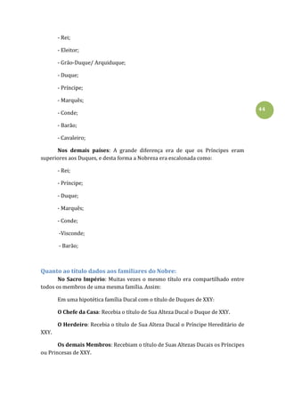 44
- Rei;
- Eleitor;
- Grão-Duque/ Arquiduque;
- Duque;
- Príncipe;
- Marquês;
- Conde;
- Barão;
- Cavaleiro;
Nos demais países: A grande diferença era de que os Príncipes eram
superiores aos Duques, e desta forma a Nobreza era escalonada como:
- Rei;
- Príncipe;
- Duque;
- Marquês;
- Conde;
-Visconde;
- Barão;
Quanto ao título dados aos familiares do Nobre:
No Sacro Império: Muitas vezes o mesmo título era compartilhado entre
todos os membros de uma mesma família. Assim:
Em uma hipotética família Ducal com o título de Duques de XXY:
O Chefe da Casa: Recebia o título de Sua Alteza Ducal o Duque de XXY.
O Herdeiro: Recebia o título de Sua Alteza Ducal o Príncipe Hereditário de
XXY.
Os demais Membros: Recebiam o título de Suas Altezas Ducais os Príncipes
ou Princesas de XXY.
 