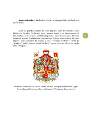 46
Nos demais países: Não haviam títulos a serem concedidos aos herdeiros
de um Nobre.
Assim os grandes Estados do Sacro Império eram denominados como
Reinos ou Ducados. Os Estados com tamanho médio eram denominados de
Principados, e os menores de Condados Imperiais, e os ainda menores de Baronias
Imperiais. Aqueles Condados que, originalmente ficavam nas fronteiras do Sacro
Império eram chamados de Marcas, e seus Soberanos recebiam o título de
“Markgraf”, ou literalmente, “Conde da Marca”, que seriam traduzido ao português
como “Marquês”.
Brasão de Armas de Suas Altezas Sereníssimas os Príncipes Soberanos de Lippe-
Detmold, com a Fürstenhut, Barrete típico dos Príncipes do Sacro Império.
 