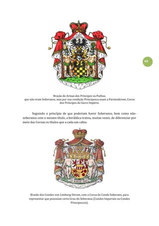 48
Brasão de Armas dos Príncipes zu Putbus,
que não eram Soberanos, mas por sua condição Principesca usam a Fürstenkrone, Coroa
dos Príncipes do Sacro Império.
Seguindo o princípio de que poderiam haver Soberanos, bem como não-
soberanos com o mesmo título, a heráldica tratou, muitas vezes, de diferenciar por
meio das Coroas os títulos que a cada um cabia.
Brasão dos Condes von Limburg-Stirum, com a Coroa de Conde Soberano, para
representar que possuíam certo Grau do Seberania (Condes Imperiais ou Condes
Principescos).
 
