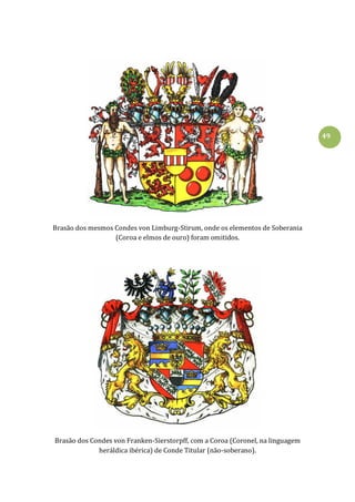 49
Brasão dos mesmos Condes von Limburg-Stirum, onde os elementos de Soberania
(Coroa e elmos de ouro) foram omitidos.
Brasão dos Condes von Franken-Sierstorpff, com a Coroa (Coronel, na linguagem
heráldica ibérica) de Conde Titular (não-soberano).
 