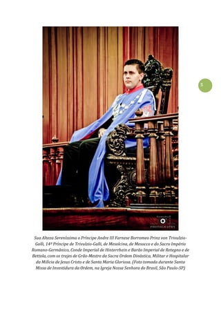 5
Sua Alteza Sereníssima o Príncipe Andre III Farnese Borromeo Prinz von Trivulzio-
Galli, 14º Príncipe de Trivulzio-Galli, de Mesolcina, de Mesocco e do Sacro Império
Romano-Germânico, Conde Imperial de Hinterrhein e Barão Imperial de Retegno e de
Bettola, com os trajes de Grão-Mestre da Sacra Ordem Dinástica, Militar e Hospitalar
da Milícia de Jesus Cristo e de Santa Maria Gloriosa. (Foto tomada durante Santa
Missa de Investidura da Ordem, na Igreja Nossa Senhora do Brasil, São Paulo-SP)
 