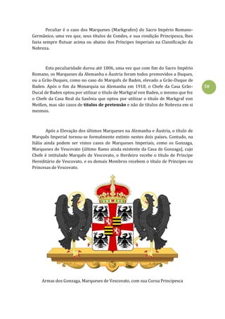 50
Peculiar é o caso dos Marqueses (Markgrafen) do Sacro Império Romano-
Germânico, uma vez que, seus títulos de Condes, e sua condição Principesca, lhes
fazia sempre flutuar acima ou abaixo dos Príncipes Imperiais na Classificação da
Nobreza.
Esta peculiaridade durou até 1806, uma vez que com fim do Sacro Império
Romano, os Marqueses da Alemanha e Áustria foram todos promovidos a Duques,
ou a Grão-Duques, como no caso do Marquês de Baden, elevado a Grão-Duque de
Baden. Após o fim da Monarquia na Alemanha em 1918, o Chefe da Casa Grão-
Ducal de Baden optou por utilizar o título de Markgraf von Baden, o mesmo que fez
o Chefe da Casa Real da Saxônia que optou por utilizar o título de Markgraf von
Meißen, mas são casos de títulos de pretensão e não de títulos de Nobreza em si
mesmos.
Após a Elevação dos últimos Marqueses na Alemanha e Áustria, o título de
Marquês Imperial tornou-se formalmente extinto nestes dois países. Contudo, na
Itália ainda podem ser vistos casos de Marqueses Imperiais, como os Gonzaga,
Marqueses de Vescovato (último Ramo ainda existente da Casa de Gonzaga), cujo
Chefe é intitulado Marquês de Vescovato, o Herdeiro recebe o título de Príncipe
Hereditário de Vescovato, e os demais Membros recebem o título de Príncipes ou
Princesas de Vescovato.
Armas dos Gonzaga, Marqueses de Vescovato, com sua Coroa Principesca
 