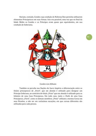 51
Haviam, contudo, Condes cuja condição de Nobreza lhes permitia utilizarem
elementos Principescos em suas Armas. Isso era possível, uma vez que no final da
Idade Média os Condes e os Príncipes eram quase que equivalentes, em sua
condição de Soberania.
Condes von Althann
Também se percebe nas Nações do Sacro Império a diferenciação entre os
títulos principescos de ,,Fürst“, que em alemão é utilizado para designar um
Príncipe Soberano, ao contrário do título ,,Prinz“ que em alemão é utilizado para os
Infantes de uma Casa Principesca. Em todo caso, tanto o Chefe de uma Casa
Principesca ,,Fürst“, como os demais membros ,,Prinz“ utilizam a mesma Coroa em
seus Brasões, a não ser em raríssimas exceções, em que coroas diferentes são
utilizadas para cada pessoa.
 