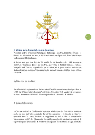 52
O último Veto Imperial em um Conclave
Possuíam as três principais Monarquias da Europa – Áustria, Espanha e França – o
direito ius exclusivae, ou seja, o direito de vetar qualquer um dos Cardeais que
pudessem ser Eleitos Papas.
A última vez que este Direito foi usado foi no Conclave de 1903, quando o
Imperador Francisco José I da Áustria, que vetou o Cardeal italiano Mariano
Rampolla del Tindaro, o preferido para a votação, e quem acabou eleito foi o
italiano (nascida austríaco) Giuseppe Sarto, que entro para a história como o Papa
São Pio X.
L’ultimo veto sul conclave
Un relitto storico proveniente dai secoli dell’assolutismo rimasto in vigore fino al
1903. Da "L'Osservatore Romano" del 25-26 febbraio 2013. L'autore è professore
di storia della Chiesa moderna e contemporanea all'Università di Padova
di Gianpaolo Romanato
Lo "ius exclusivae", o "exclusionis" riguardo all’elezione del Pontefice – ammesso
anche se mai del tutto accettato dal diritto canonico – è rimasto in vigore e
operante fino al 1904, quando fu soppresso da Pio X con la costituzione
"Commissum nobis" del 20 gennaio. Un rapido sguardo alla storia ci permetterà di
capire meglio il problema e di renderci consapevoli che la Chiesa d’oggi, con tutte
 