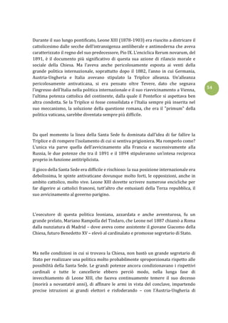 54
Durante il suo lungo pontificato, Leone XIII (1878-1903) era riuscito a districare il
cattolicesimo dalle secche dell’intransigenza antiliberale e antimoderna che aveva
caratterizzato il regno del suo predecessore, Pio IX. L’enciclica Rerum novarum, del
1891, è il documento più significativo di questa sua azione di rilancio morale e
sociale della Chiesa. Ma l’aveva anche pericolosamente esposta ai venti della
grande politica internazionale, soprattutto dopo il 1882, l’anno in cui Germania,
Austria-Ungheria e Italia avevano stipulato la Triplice alleanza. Un’alleanza
pericolosamente antivaticana, si era pensato oltre Tevere, dato che segnava
l’ingresso dell’Italia nella politica internazionale e il suo riavvicinamento a Vienna,
l’ultima potenza cattolica del continente, dalla quale il Pontefice si aspettava ben
altra condotta. Se la Triplice si fosse consolidata e l’Italia sempre più inserita nel
suo meccanismo, la soluzione della questione romana, che era il "primum" della
politica vaticana, sarebbe diventata sempre più difficile.
Da quel momento la linea della Santa Sede fu dominata dall’idea di far fallire la
Triplice e di rompere l’isolamento di cui si sentiva prigioniera. Ma romperlo come?
L’unica via parve quella dell’avvicinamento alla Francia e successivamente alla
Russia, le due potenze che tra il 1891 e il 1894 stipuleranno un’intesa reciproca
proprio in funzione antitriplicista.
Il gioco della Santa Sede era difficile e rischioso: la sua posizione internazionale era
debolissima, le spinte antivaticane dovunque molto forti, le opposizioni, anche in
ambito cattolico, molto vive. Leone XIII dovette scrivere numerose encicliche per
far digerire ai cattolici francesi, tutt’altro che entusiasti della Terza repubblica, il
suo avvicinamento al governo parigino.
L’esecutore di questa politica leoniana, azzardata e anche avventurosa, fu un
grande prelato, Mariano Rampolla del Tindaro, che Leone nel 1887 chiamò a Roma
dalla nunziatura di Madrid – dove aveva come assistente il giovane Giacomo della
Chiesa, futuro Benedetto XV – elevò al cardinalato e promosse segretario di Stato.
Ma nelle condizioni in cui si trovava la Chiesa, non bastò un grande segretario di
Stato per realizzare una politica molto probabilmente sproporzionata rispetto alle
possibilità della Santa Sede. Le grandi potenze ancora condizionavano i rispettivi
cardinali e tutte le cancellerie ebbero perciò modo, nella lunga fase di
invecchiamento di Leone XIII, che faceva continuamente temere il suo decesso
(morirà a novantatré anni), di affinare le armi in vista del conclave, impartendo
precise istruzioni ai grandi elettori e risfoderando – con l’Austria-Ungheria di
 
