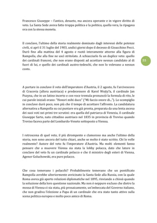 55
Francesco Giuseppe – l’antico, desueto, ma ancora operante e in vigore diritto di
veto. La Santa Sede aveva fatto troppa politica e la politica, quella vera, la ripagava
ora con la stessa moneta.
Il conclave, l’ultimo della storia realmente dominato dagli interessi delle potenze
civili, si aprì il 31 luglio del 1903, undici giorni dopo il decesso di Gioacchino Pecci.
Durò fino alla mattina del 4 agosto e ruotò interamente attorno alla figura di
Rampolla, che alla fine ne uscì stritolato. A schiacciarlo fu un duplice veto: quello
dei cardinali francesi, che non erano disposti ad accettare nessun candidato al di
fuori di lui, e quello dei cardinali austro-tedeschi, che non lo volevano a nessun
costo.
A portare in conclave il veto dell’imperatore d’Austria, il 2 agosto, fu l’arcivescovo
di Cracovia (allora austriaca) e predecessore di Karol Wojty?a, il cardinale Jan
Puzyna, che in un latino incerto e con voce tremula pronunciò la formula di rito, le
cui parole iniziali erano: "Honori mihi duco" (“Mi faccio onore di...”). Lo scompiglio
in conclave durò poco, non più che il tempo di accettare l’affronto. La candidatura
alternativa a Rampolla su cui puntare era già pronta, preparata da una lenta ascesa
dei suoi voti nei primi tre scrutini: era quella del patriarca di Venezia, il cardinale
Giuseppe Sarto, nato cittadino austriaco nel 1835 in provincia di Treviso quando
Treviso faceva parte del Lombardo-Veneto sottoposto a Vienna.
I retroscena di quel veto, il più dirompente e clamoroso ma anche l’ultimo della
storia, non sono ancora del tutto chiari, anche se molto è stato scritto. Chi lo volle
realmente? Autore del veto fu l’imperatore d’Austria. Ma molti elementi fanno
pensare che a muovere Vienna sia stata la lobby polacca, dato che latore in
conclave del veto fu un cardinale polacco e che il ministro degli esteri di Vienna,
Agenor Goluchowski, era pure polacco.
Che cosa temevano i polacchi? Probabilmente temevano che un pontificato
Rampolla avrebbe ulteriormente avvicinato la Santa Sede alla Russia, con la quale
Roma aveva già aperto relazioni diplomatiche nel 1895, rinviando a chissà quando
la soluzione della loro questione nazionale. Ma non è neppure escluso che dietro la
mossa di Vienna ci sia stata, più prosaicamente, un’imbeccata del Governo italiano,
che non gradiva l’elezione a Papa di un cardinale che era stato tanto attivo sulla
scena politica europea e molto poco amico di Roma.
 