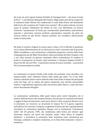 56
Sia come sia, dal 4 agosto Sommo Pontefice fu Giuseppe Sarto – che prese il nome
di Pio X – e non Mariano Rampolla del Tindaro. Negli undici anni del suo regno Pio
X realizzerà molte riforme che cambieranno il volto della Chiesa, dal rifacimento
della Curia alla creazione del "Codex iuris canonici". Ma la prima riforma cui mise
mano fu proprio l’abolizione del diritto di veto, cioè dell’istituto cui doveva
l’elezione. I predecessori di Sarto, pur considerando quest’istituto anacronistico,
superato e pericoloso, avevano preferito soprassedere, temendo, da parte dei
Governi titolari di tale diritto, reazioni politiche che avrebbero ulteriormente
isolato la Santa Sede.
Ma dopo il conclave d’agosto la misura parve colma e Pio X affrontò la questione
con la stessa determinazione di cui darà prova in tutti i successivi atti di governo.
Affidò il problema a una commissione cardinalizia preparata e istruita dalla Sacra
Congregazione per gli Affari Straordinari, allora presieduta da Pietro Gasparri, che
a sua volta incaricò un giovane minutante allora ventisettenne di studiare la
pratica e di preparare un dossier. Quel minutante si chiamava Eugenio Pacelli, il
futuro Pio XII, che nel 1954 – il particolare merita di essere ricordato – canonizzerà
Pio X riconoscendone la santità.
La conclusione cui giunse Pacelli, nello studio che presentò a fine dicembre, era
inequivocabile, come sintetizza Trincia nello studio già citato: "Se il veto delle
Potenze cattoliche poteva essere tollerato dalla Santa Sede al tempo del principato
civile dei Papi, con la caduta del potere temporale esso diventa inaccettabile
arbitrio e ingiustificata ingerenza nella vita interna della Chiesa, e come tale deve
essere decisamente abrogato".
La commissione cardinalizia, della quale faceva parte anche Rampolla, che si
astenne dall’intervenire alla riunione decisiva, fece proprie le conclusioni di Pacelli
e suggerì al Papa di intervenire, senza però riuscire a dare un parere decisivo circa
la strumento cui ricorrere. Lo strumento lo impose Pio X il giorno seguente,
nell’udienza che concesse a Gasparri, scegliendo la forma più alta e giuridicamente
vincolante: la costituzione apostolica. Nacque così la costituzione "Commissum
nobis" del 20 gennaio 1904, che condannava nella forma più solenne ogni
intervento esterno nei lavori del conclave, anche "sotto forma di semplice
desiderio", e prevedeva la scomunica latae sententiae (cioè automatica) per
chiunque, cardinale o semplice conclavista, se ne fosse fatto interprete o latore o
mediatore.
 