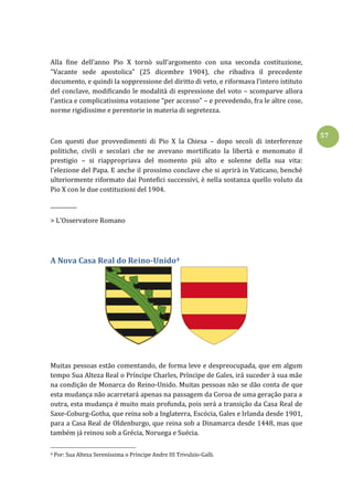 57
Alla fine dell’anno Pio X tornò sull’argomento con una seconda costituzione,
"Vacante sede apostolica" (25 dicembre 1904), che ribadiva il precedente
documento, e quindi la soppressione del diritto di veto, e riformava l’intero istituto
del conclave, modificando le modalità di espressione del voto – scomparve allora
l’antica e complicatissima votazione “per accesso” – e prevedendo, fra le altre cose,
norme rigidissime e perentorie in materia di segretezza.
Con questi due provvedimenti di Pio X la Chiesa – dopo secoli di interferenze
politiche, civili e secolari che ne avevano mortificato la libertà e menomato il
prestigio – si riappropriava del momento più alto e solenne della sua vita:
l’elezione del Papa. E anche il prossimo conclave che si aprirà in Vaticano, benché
ulteriormente riformato dai Pontefici successivi, è nella sostanza quello voluto da
Pio X con le due costituzioni del 1904.
__________
> L'Osservatore Romano
A Nova Casa Real do Reino-Unido4
Muitas pessoas estão comentando, de forma leve e despreocupada, que em algum
tempo Sua Alteza Real o Príncipe Charles, Príncipe de Gales, irá suceder à sua mãe
na condição de Monarca do Reino-Unido. Muitas pessoas não se dão conta de que
esta mudança não acarretará apenas na passagem da Coroa de uma geração para a
outra, esta mudança é muito mais profunda, pois será a transição da Casa Real de
Saxe-Coburg-Gotha, que reina sob a Inglaterra, Escócia, Gales e Irlanda desde 1901,
para a Casa Real de Oldenburgo, que reina sob a Dinamarca desde 1448, mas que
também já reinou sob a Grécia, Noruega e Suécia.
4 Por: Sua Alteza Sereníssima o Príncipe Andre III Trivulzio-Galli.
 