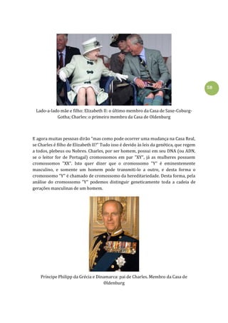 58
Lado-a-lado mãe e filho: Elizabeth II: o último membro da Casa de Saxe-Coburg-
Gotha; Charles: o primeiro membro da Casa de Oldenburg
E agora muitas pessoas dirão "mas como pode ocorrer uma mudança na Casa Real,
se Charles é filho de Elizabeth II?" Tudo isso é devido às leis da genética, que regem
a todos, plebeus ou Nobres. Charles, por ser homem, possui em seu DNA (ou ADN,
se o leitor for de Portugal) cromossomos em par "XY", já as mulheres possuem
cromossomos "XX". Isto quer dizer que o cromossomo "Y" é eminentemente
masculino, e somente um homem pode transmiti-lo a outro, e desta forma o
cromossomo "Y" é chamado de cromossomo da hereditariedade. Desta forma, pela
análise do cromossomo "Y" podemos distinguir geneticamente toda a cadeia de
gerações masculinas de um homem.
Príncipe Philipp da Grécia e Dinamarca: pai de Charles. Membro da Casa de
Oldenburg
 
