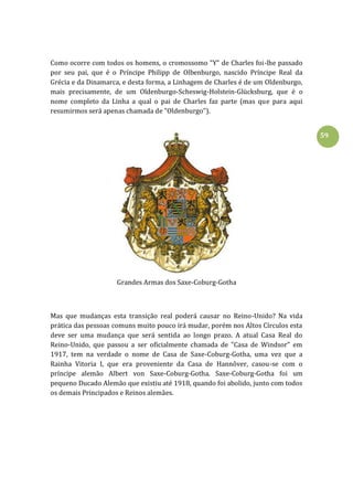 59
Como ocorre com todos os homens, o cromossomo "Y" de Charles foi-lhe passado
por seu pai, que é o Príncipe Philipp de Olbenburgo, nascido Príncipe Real da
Grécia e da Dinamarca, e desta forma, a Linhagem de Charles é de um Oldenburgo,
mais precisamente, de um Oldenburgo-Scheswig-Holstein-Glücksburg, que é o
nome completo da Linha a qual o pai de Charles faz parte (mas que para aqui
resumirmos será apenas chamada de "Oldenburgo").
Grandes Armas dos Saxe-Coburg-Gotha
Mas que mudanças esta transição real poderá causar no Reino-Unido? Na vida
prática das pessoas comuns muito pouco irá mudar, porém nos Altos Círculos esta
deve ser uma mudança que será sentida ao longo prazo. A atual Casa Real do
Reino-Unido, que passou a ser oficialmente chamada de "Casa de Windsor" em
1917, tem na verdade o nome de Casa de Saxe-Coburg-Gotha, uma vez que a
Rainha Vitoria I, que era proveniente da Casa de Hannôver, casou-se com o
príncipe alemão Albert von Saxe-Coburg-Gotha. Saxe-Coburg-Gotha foi um
pequeno Ducado Alemão que existiu até 1918, quando foi abolido, junto com todos
os demais Principados e Reinos alemães.
 
