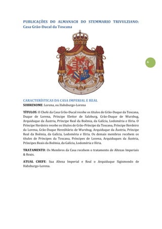 6
PUBLICAÇÕES DO ALMANACH DO STEMMARIO TRIVULZIANO:
Casa Grão-Ducal da Toscana
CARACTERÍSTICAS DA CASA IMPERIAL E REAL
SOBRENOME: Lorena, ou Habsburgo-Lorena
TÍTULOS: O Chefe da Casa Grão-Ducal recebe os títulos de Grão-Duque da Toscana,
Duque de Lorena, Príncipe Eleitor de Salzburg, Grão-Duque de Wurzbug,
Arquiduque da Áustria, Príncipe Real da Boêmia, da Galícia, Lodoméria e Ilíria. O
Príncipe Herdeiro recebe os títulos de Grão-Príncipe da Toscana, Príncipe Herdeiro
da Lorena, Grão-Duque Hereditário de Wurzbug, Arquiduque da Áustria, Príncipe
Real da Boêmia, da Galícia, Lodoméria e Ilíria. Os demais membros recebem os
títulos de Príncipes da Toscana, Príncipes de Lorena, Arquiduques da Áustria,
Príncipes Reais da Boêmia, da Galícia, Lodoméria e Ilíria.
TRATAMENTO: Os Membros da Casa recebem o tratamento de Altezas Imperiais
& Reais.
ATUAL CHEFE: Sua Alteza Imperial e Real o Arquiduque Sigismondo de
Habsburgo-Lorena.
 