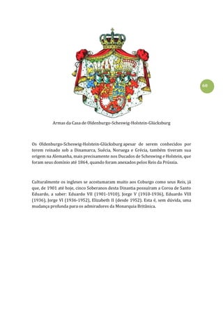 60
Armas da Casa de Oldenburgo-Scheswig-Holstein-Glücksburg
Os Oldenburgo-Scheswig-Holstein-Glücksburg apesar de serem conhecidos por
terem reinado sob a Dinamarca, Suécia, Noruega e Grécia, também tiveram sua
origem na Alemanha, mais precisamente nos Ducados de Scheswing e Holstein, que
foram seus domínio até 1864, quando foram anexados pelos Reis da Prússia.
Culturalmente os ingleses se acostumaram muito aos Coburgo como seus Reis, já
que, de 1901 até hoje, cinco Soberanos desta Dinastia possuíram a Coroa de Santo
Eduardo, a saber: Eduardo VII (1901-1910), Jorge V (1910-1936), Eduardo VIII
(1936), Jorge VI (1936-1952), Elizabeth II (desde 1952). Esta é, sem dúvida, uma
mudança profunda para os admiradores da Monarquia Britânica.
 
