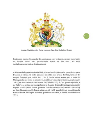 61
Armas Dinásticas dos Coburgo como Casa Real do Reino-Unido.
Porém esta mesma Monarquia, tão acostumada a ser vista como a mais importante
do mundo, possui uma peculiaridade: nunca ter tido uma Casa Real
verdadeiramente inglesa. Senão vejamos:
A Monarquia Inglesa teve início 1066, com a Casa da Normandia, que tinha origem
francesa, e reinou até 1135, passando-se então para a Casa de Blois, também de
origem francesa, que reinou até 1154. A Coroa passou então para a Casa de
Plantageneta, que como as anteriores, também era de origem francesa, e reinou até
1485 (por seus ramos de Lancaster e York desde 1399). A Casa que se seguiu foi a
de Tudor, que seria a que mais próximo se chegaria de uma Dinastia genuinamente
inglesa, se não fosse o fato de que eram também um sub-ramo (embora bastardo)
da Casa Plantageneta. Os Tudor reinaram até 1603, quando foram sucedidos pela
Casa de Stuart, de origem escocesa, que reinou até 1649, e depois novamente até
1714.
 