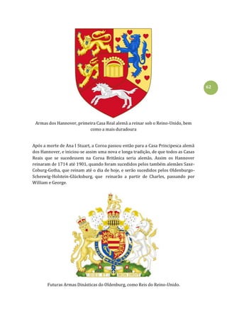 62
Armas dos Hannover, primeira Casa Real alemã a reinar sob o Reino-Unido, bem
como a mais duradoura
Após a morte de Ana I Stuart, a Coroa passou então para a Casa Principesca alemã
dos Hannover, e iniciou-se assim uma nova e longa tradição, de que todos as Casas
Reais que se sucedessem na Coroa Britânica seria alemãs. Assim os Hannover
reinaram de 1714 até 1901, quando foram sucedidos pelos também alemães Saxe-
Coburg-Gotha, que reinam até o dia de hoje, e serão sucedidos pelos Oldenburgo-
Scheswig-Holstein-Glücksburg, que reinarão a partir de Charles, passando por
William e George.
Futuras Armas Dinásticas do Oldenburg, como Reis do Reino-Unido.
 