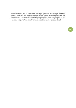 63
Verdadeiramente não se sabe quais mudanças aguardam a Monarquia Britânica
com sua nova Casa Real, apenas uma coisa é certa, que os Oldenburgo reinarão sob
o Reino-Unido e sua Comunidade de Nações por, pelo menos, três gerações. Só nos
resta uma pergunta: Qual Casa Principesca alemã, futuramente, os sucederá?
 