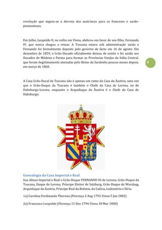 8
revolução que seguiu-se à derrota dos austríacos para os franceses e sardo-
piemonteses.
Em Julho, Leopoldo II, no exílio em Viena, abdicou em favor de seu filho, Fernando
IV, que nunca chegou a reinar. A Toscana estava sob administração sarda e
Fernando foi formalmente deposto pelo governo de facto em 16 de agosto. Em
dezembro de 1859, o Grão-Ducado oficialmente deixou de existir e foi unido aos
Ducados de Módena e Parma para formar as Províncias Unidas da Itália Central,
que foram ilegitimamente anexadas pelo Reino da Sardenha poucos meses depois,
em março de 1860.
A Casa Grão-Ducal da Toscana não é apenas um ramo da Casa da Áustria, uma vez
que o Grão-Duque da Toscana é também o Chefe da Casa de Lorena, ou de
Habsburgo-Lorena, enquanto o Arquiduque da Áustria é o Chefe da Casa de
Habsburgo.
Genealogia da Casa Imperial e Real
Sua Alteza Imperial e Real o Grão-Duque FERNANDO III de Lorena, Grão-Duque da
Toscana, Duque de Lorena, Príncipe Eleitor de Salzburg, Grão-Duque de Wurzbug,
Arquiduque da Áustria, Príncipe Real da Boêmia, da Galícia, Lodoméria e Ilíria.
1a) Carolina Ferdinanda Theresia (Florença 2 Aug 1793-Viena 5 Jan 1802)
2a) Francesco Leopoldo (Florença 15 Dez 1794-Viena 18 Mar 1800)
 