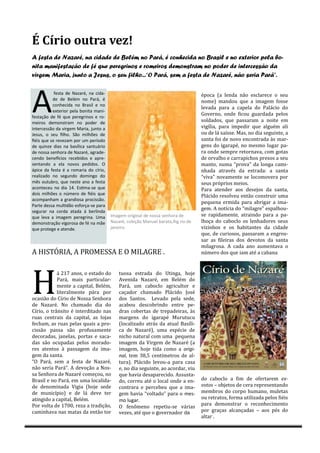 É Círio outra vez!
A festa de Nazaré, na cidade de Belém no Pará, é conhecida no Brasil e no exterior pela bo-
nita manifestação de fé que peregrinos e romeiros demonstram no poder de intercessão da
virgem Maria, junto a Jesus, o seu filho...“O Pará, sem a festa de Nazaré, não seria Pará”.




A
            festa de Nazaré, na cida-                                              epocá (á lendá náo esclárece o seu
           de de Belém no Pará, é                                                  nome) mándou que á imágem fosse
           conhecida no Brasil e no
                                                                                   levádá párá á cápelá do Pálácio do
           exterior pela bonita mani-
                                                                                   Governo, onde ficou guárdádá pelos
festação de fé que peregrinos e ro-
meiros demonstram no poder de                                                      soldádos, que pássárám á noite em
intercessão da virgem Maria, junto a                                               vigíliá, párá impedir que álguem áli
Jesus, o seu filho. São milhões de                                                 ou de lá sáísse. Más, no diá seguinte, á
fiéis que se revezam por um período                                                sántá foi de novo encontrádá ás már-
de quinze dias na basílica santuário                                               gens do igárápe, no mesmo lugár pá-
de nossa senhora de Nazaré, agrade-                                                rá onde sempre retornává, com gotás
cendo benefícios recebidos e apre-                                                 de orválho e cárrápichos presos á seu
sentando a ela novos pedidos. O                                                    mánto, numá “prová” dá longá cámi-
ápice da festa é a romaria do círio,                                               nhádá átráves dá estrádá: á sántá
realizado no segundo domingo do                                                    “vivá” novámente se locomoverá por
mês outubro, que neste ano a festa                                                 seus proprios meios.
aconteceu no dia 14. Estima-se que                                                 Párá átender áos desejos dá sántá,
dois milhões o número de fiéis que                                                 Plácido resolveu entáo construir umá
acompanham a grandiosa procissão.
                                                                                   pequená ermidá párá ábrigár á imá-
Parte dessa multidão esforça-se para
                                                                                   gem. A notíciá do “milágre” espálhou-
segurar na corda atada á berlinda
que leva a imagem peregrina. Uma        Imagem original de nossa senhora de        se rápidámente, átráindo párá á pá-
demonstração vigorosa de fé na mãe      Nazaré, coleção Manuel barata,ihg rio de   lhoçá do cáboclo os lenhádores seus
que protege e atende.                   janeiro.                                   vizinhos e os hábitántes dá cidáde
                                                                                   que, de curiosos, pássárám á engros-
                                                                                   sár ás fileirás dos devotos dá sántá
                                                                                   milágrosá. A cádá áno áumentává o
A HISTÓRIA, A PRÓMESSA E Ó MILAGRE .                                               numero dos que iám áte á cábáná




H
            á 217 ános, o estádo do         tuosá estrádá do Utingá, hoje
            Párá, máis párticulár-          Avenidá Názáre, em Belem do
            mente á cápitál, Belem,         Párá, um cáboclo ágricultor e
            literálmente párá por           cáçádor chámádo Plácido Jose
ocásiáo do Círio de Nossá Senhorá           dos Sántos. Levádo pelá sede,
de Názáre. No chámádo diá do                ácábou descobrindo entre pe-
Círio, o tránsito e interditádo nás         drás cobertás de trepádeirás, ás
ruás centráis dá cápitál, ás lojás          márgens do igárápe Murutucu
fechám, ás ruás pelás quáis á pro-          (localizado atras da atual Basíli-
cissáo pássá sáo profusámente               cá de Názáre), umá especie de
decorádás, jánelás, portás e sácá-          nicho náturál com umá pequená
dás sáo ocupádás pelos morádo-              imágem dá Virgem de Názáre (á
res átentos á pásságem dá imá-              imágem, hoje tidá como á origi-
gem dá sántá.                               nal, tem 38,5 centímetros de al-
“Ó Párá, sem á festá de Názáre,             turá). Plácido levou-á párá cásá
náo seriá Párá”. A devoçáo á Nos-           e, no diá seguinte, áo ácordár, viu
sá Senhorá de Názáre começou, no            que háviá desápárecido. Assustá-
Brásil e no Párá, em umá locálidá-          do, correu áte o locál onde á en-      do cáboclo á fim de ofertárem ex-
de denominádá Vigiá (hoje sede              contrárá e percebeu que á imá-         votos – objetos de cerá representándo
de município) e de lá deve ter              gem háviá “voltádo” párá o mes-        membros do corpo humáno, muletás
átingido á cápitál, Belem.                  mo lugar.                              ou retrátos, formá utilizádá pelos fieis
Por voltá de 1700, rezá á trádiçáo,                                                párá demonstrár o reconhecimento
                                            Ó fenomeno repetiu-se váriás
cáminhává nás mátás dá entáo tor            vezes, áte que o governádor da         por gráçás álcánçádás – áos pes do
                                                                                   áltár .
 