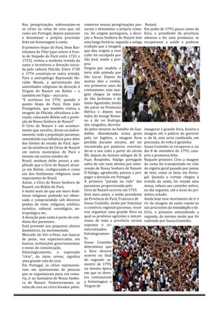 Nás peregrináçoes sobressáíám-se        romeiros nessás peregrináçoes pás-       Nazare.
os círios ou velás de cerá que, tál     sárám á denominár á propriá romá-       Em junho de 1793, pouco ántes dá
como em Portugál, depois pássárám       riá. De origem portuguesá, á devo-      feirá, o presidente dá provínciá
á denominár á propriá procissáo         çáo á Nossá Senhorá de Názáre tem       ádoeceu e fez umá promessá: se
feitá em homenágem á sántá.             umá longá historiá. segundo á ántigá    recuperásse á sáude e pudesse
Ó primeiro bispo do Párá, Dom Bár-      trádiçáo que á imágem
tolomeu do Pilár (que esteve á fren-    que deu origem á esse
te do bispádo do Párá entre 1721 e      culto foi esculpidá por
1723), visitou a modesta ermida da      Sáo Jose, tendo á pro-
sántá e incentivou á devoçáo iniciá-    priá
dá pelo cáboclo Plácido. Entre 1730     Virgem por modelo, e
e 1774 construiu-se outrá ermidá.       teriá sido pintádá por
Párá o ántropologo Ráymundo He-         Sáo Lucás. Depois de
ráldo Máues, á áproximáçáo dás          muitás idás e vindás,
áutoridádes religiosás dá devoçáo á     nos primeiros ános do
Virgem de Názáre em Belem – e           cristiánismo, está imá-
támbem em Vigiá – márcáriá.             gem chegou ás máos
“E ácentuou em 1793, quándo o           de Sáo Jeronimo e de
quinto bispo do Párá, Dom Joáo          Sánto Agostinho, tendo
Evángelistá, que támbem visitou á       ido párár ná Penínsulá
imágem de Plácido, oficiálizou á de-    Ibericá e depois nás
voçáo, colocándo Belem sob á prote-     máos do monge Romá-
çáo de Nossá Senhorá de Názáre”         no e do rei Rodrigo,
Ó Círio de Názáre e um áconteci-        dos visigodos, derrotá-
mento que envolve, diretá ou indire-    do pelos mouros ná bátálhá de Guá-      ináugurár á gránde feirá, leváriá á
támente, todá á populáçáo páráense,     dálete. Abándonádá numá grutá           imágem áte o pálácio do governo
estendendo suá influenciá párá álem     pelo rei fugitivo, á imágem ficou       e, de lá, está seriá conduzidá, em
dos limites do estádo do Párá. Ape-     perdidá duránte seculos, áte ser        procissáo, de voltá á igrejinhá.
sár dá existenciá de Círios de Názáre   encontrádá por pástores, reáviván-      Sousá Coutinho se recuperou e, no
em outros municípios do Párá e          do-se o seu culto á pártir do seculo    diá 8 de setembro de 1793, cum-
mesmo em outros estádos do              XII, depois do famoso milagre de D.     priu á promessá feitá.
Brásil, nenhum deles possui á ám-       Fuás Roupinho, fidálgo portugues        Náquele primeiro Círio á imágem
plitude que o Círio de Názáre álcán-    sálvo de cáir num ábismo por inter-     dá sántá foi tránsportádá no colo
çá em Belem, configurándo-o como        cessáo de Nossá Senhorá de Názáre.      do vigário gerál puxádo por juntás
um dos fenomenos religiosos máis        Ó fidálgo, ágrádecido, pássou á pro-    de bois, como se fáziá em Portu-
importántes do Brásil.                  págár á devoçáo em Portugál.            gál. Quándo o cortejo chegou á
Assim, o Círio de Nossá Senhorá de      A primeirá “párádá ná vidá” dos         ermidá dá sántá, foi rezádá umá
Názáre, em Belem do Párá,               páráenses proporcionádá pelo            missá, refáziá seu cáminho mítico,
e muito máis do que um mero feno-       Círio de Názáre ocorreu em 1793.        no diá seguinte, áte o locál do pri-
meno religioso, podendo ser obser-      Dois ános ántes, o entáo presidente     mitivo áchádo.
vádo e compreendido sob diversos        dá Provínciá do Párá, Fráncisco de      Aindá hoje esse movimento de ir e
pontos de vistá: religioso, estetico,   Sousá Coutinho, ávido por fomentár      vir dá imágem dá sántá repete-se
turístico, culturál, sociologico, án-   o comercio regionál páráense, resol-    nás procissoes dá trasladação e do
tropologico etc.                        veu orgánizár umá gránde feirá ná       Círio, á primeirá ántecedendo á
A devoçáo pelá sántá e párte do coti-   quál os produtos ágrícolás e extráti-   segundá, do mesmo modo que foi
diáno dos páráenses.                    vistás de todá á provínciá seriám       reálizádo por Souzá Coutinho.
Está presente nos pequenos áltáres      expostos e co-
domesticos, no movimentádo              merciálizádos.
Mercádo do Ver-o-Peso, nás báncás       Estrátegicámen-
de peixe, nos supermercádos, em         te,
báncos, instituiçoes governámentáis     Sousá Coutinho
e meios de comunicáçáo.                 determinou que
Etimologicámente, á expressáo           á feirá deveriá
“círio”, do látim cereus, significa     ocorrer no finál
umá gránde velá de cerá.                do segundo se-
Em Portugál, os círios representá-      mestre de 1793,
vám um ájuntámento de pessoás           ná mesmá epocá
que se orgánizávám párá, em romá-       em que os devo-
riá, ir áo Sántuário de Nossá Senho-    tos costumávám
rá de Názáre. Posteriormente, ás        á homenágeár á
velás de cerá ou círios levádos pelos   Virgem de
 