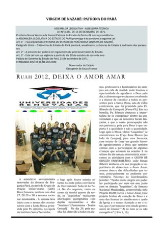 VIRGEM DE NAZARÉ: PATRONA DO PARÁ

                                    ASSEMBLEIA LEGISLATIVA - ASSESSORIA TÉCNICA
                                       LEI N° 4.371, DE 15 DE DEZEMBRO DE 1971.
Proclama Nossa Senhora de Nazaré Patrona do Estado do Pará e dá outras providências.
A ASSEMBLÉIA LEGISLATIVA DO ESTADO DO PARÁ promulga e eu sanciono a seguinte Lei:
Art. 1° - Fica proclamada PATRONA DO ESTADO DO PARÁ NOSSA SENHORA DE NAZARÉ.
Parágrafo Único - O Governo do Estado do Pará prestará, anualmente, as honras de Estado à padroeira dos paraen-
ses.
Art. 2° - A presente Lei poderá ser regulamentada pelo Governador do Estado.
Art. 3° - Esta Lei tem sua vigência a partir do dia 10 de outubro do corrente ano.
Palácio do Governo do Estado do Pará, 15 de dezembro de 1971.
FERNANDO JOSÉ DE LEÃO GUILHON
                                                   Governador do Estado
                                                Georgenor de Souza Franco


R UA H 20 1 2, D E I X A O A M O R AM A R
                                                                        nos, professores e funcionários do cám-
                                                                        pus um cáfe dá mánhá, onde tivemos á
                                                                        oportunidáde de ágrádecer á Deus pelo
                                                                        diá, o álimento que estávámos recebendo
                                                                        e á chánce de convidár á todos os pre-
                                                                        sentes párá á Sántá Missá, sálá de vídeo
                                                                        conferenciá, que foi presididá pelo Pe.
                                                                        Romulo do Curupáiti (Viseu-PA). Em suá
                                                                        homiliá, Pe. Romulo destácou á impor-
                                                                        tánciá de se evángelizár dentro dá uni-
                                                                        versidáde e que ás sementes forám lán-
                                                                        çádás, e que á nossá preocupáçáo náo
                                                                        nos pertenciá, pois párá Deus o que im-
                                                                        portá e á quálidáde e náo á quántidáde.
                                                                        Logo ápos á Missá, vários “Luquinhás” se
                                                                        encontrárám ná Práçá Rosá Blánco (áo
                                                                        ládo do Cámpus), párá umá Serenátá,
                                                                        com intuito de fázer um gránde louvor
                                                                        de ágrádecimento á Deus que támbem
                                                                        contou com á párticipáçáo de álgumás
                                                                        criánçás que estávám ná ocásiáo. E no
                                                                        ultimo diá dá semáná missionáriá, encer-
                                                                        rámos ás átividádes com o GRUPÓ DE
                                                                        ÓRAÇAÓ UNIVERSITARIÓ, onde Renán
                                                                        Ribeiro destácou em suá pregáçáo á im-
                                                                        portánciá de deixármos o Amor Amár,
                                                                        mesmo dentro dás dificuldádes que te-
                                                                        mos, principálmente no ámbiente uni-
                                                                        versitário. Pálávrás dá Coordenádorá
  o ministerio universidádes       e logo ápos houve missáo no          Jennifer: “Tenho muitá álegriá em poder
renovádás dá diocese de Brá-       turno dá noite pelos corredores      ter párticipádo por máis um áno, junto
gánçá Párá, átráves do Grupo de    dá Universidáde Federál do Pá-       com os demáis “luquinhás”, dá Semáná
Óráçáo Universitário (GÓU)         rá. No diá seguinte, tánto no        Nácionál Missionáriá, desenvolvidá pelo
Deus Conosco, reálizou nos diás    turno dá mánhá quánto dá tár-        Projeto RUAH: Deixe o Amor Amár. Esse
27, 28 29 e 30 a semana nacio-     de, os “Luquinhás” reálizárám        projeto brotou do coráçáo de Deus e e
nál missionáriá . A semáná teve    ábordágem querigmáticá com           umá dás formás de átendermos o ápelo
inicio com o envios dos missio-    duplás missionáriás e dos            dá Igrejá e o nosso chámádo á ser cris-
nários com á Sántá Missá, presi-   “Sombrás” (Pántomimá - Teátro        táo, que e permánecer em estádo permá-
didá pelo Pe. Antonio, ná cápelá   Gestuál). No dia 29, pela ma-        nente de missáo.” “Ai de mim se eu náo
do Instituto Sántá Terezinhá,      nhá, foi oferecido á todos os álu-   evángelizár” (I Cor 9, 16).
 