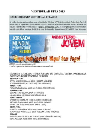 VESTIBULAR UFPA 2013
INSCRIÇÕES PARA VESTIBULAR UFPA 2013

Já estão abertas as inscrições para o Vestibular 2013 da UFPA (Universidade Federal do Pará). O
edital com as regras está publicado no site do Centro de Processos Seletivos – CEPS. Para se ins-
crever, o candidato deverá acessar a página principal do CEPS. As inscrições permanecerão aber-
tas até o dia 17 de outubro de 2012. A taxa de inscrição do vestibular UFPA 2013 é de 50 reais e




Segunda a sábado temos grupo de oração. Venha participar
conosco deste tesouro de DEUS.
 SEGUNDA-FEIRA
DIVINA MISERICORDIA, AS 19:30 HS (COM. SÃO JOSÉ)
SEVOS NO ESPIRITO, AS 19:30 HS (COM. SÃO LUCAS)
 TERÇA– FEIRA
PROVIDÊNCIA DIVINA, AS 19:30 HS (COM. PROVIDÊNCIA)
 QUARTA-FEIRA
GOU,AS 17:45HS (UFPA, SALA 10- BLOCO II)
LOUVOR 19:00 HS(IGREJA SANTUÁRIO N.S.P.S)
 QUINTA-FEIRA
UNIDOS EM CRISTO, AS 19:30 HS (COM. CONCEIÇÃO)
SÃO MIGUEL ARCANJO, AS 19:30 HS (COM. NAZARÉ)
DIVINA LUZ, AS 19:30 HS (COM. SANTA LUZIA)
 SEXTA-FEIRA
GUIADOS POR MARIA, AS 19:30 HS (COM. D. ELIZEU)
REAVIVANDO A CHAMA, AS 19:30 HS (COM. SANTO ANTÔNIO)
 SABADO
MENSAGEIROS DE JESUS, AS 18:30 HS (COM. SÃO JOÃO BATISTA)
NOVA ALIANÇA, AS 18:00 HS (COM. BACURITEUA)
 