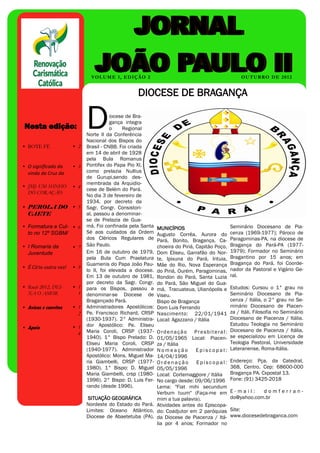 V O L U M E 1, ED I Ç Ã O 2                                             OU T U B R O D E 2 0 1 2


                                                               DIOCESE DE BRAGANÇA


                                       D
 N E S T A   E D I Ç Ã O :




                                                  iocese de Bra-
 Artigo interno                    2              gança integra
 Nesta edição:                                    o    Regional
 Artigo interno                    2   Norte II da Conferência
                                       Nacional dos Bispos do
•Artigo interno
  BOTE FÉ                    • 22      Brasil - CNBB. Foi criada
                                       em 14 de abril de 1928
 Artigo interno                    3   pela Bula Romanus
• O significado da           • 3       Pontifex do Papa Pio XI,
 Artigo interno da                 4   como prelazia Nullius
  vinda da Cruz
                                       de Gurupi,sendo des-
 Artigo interno                    5   membrada da Arquidio-
• JMJ: UM SONHO              • 4       cese de Belém do Pará.
  DO CORAÇÃO                       6
 Artigo interno                        No dia 3 de fevereiro de
                                       1934, por decreto da
• PEROLA DO • 5                        Sagr. Congr. Consistori-
  CAETE                                al, passou a denominar-
                                       se de Prelazia de Gua-
• Formatura e Cul- • 6                 má. Foi confinada pela Santa     MUNICÍPIOS                         Seminário Diocesano de Pia-
  to no 12º SGBM/                      Sé aos cuidados da Ordem         Augusto Corrêa, Aurora do          cenza (1969-1977); Pároco de
                                       dos Cléricos Regulares de        Pará, Bonito, Bragança, Ca-        Paragominas-PA, na diocese de
• I Romaria da               • 7       São Paulo.                       choeira do Piriá, Capitão Poço,    Bragança do Pará-PA (1977-
  Juventude                            Em 16 de outubro de 1979,        Dom Eliseu, Garrafão do Nor-       1979); Formador no Seminário
                                       pela Bula Cum Praelatura         te, Ipixuna do Pará, Irituia,      Bragantino por 15 anos; em
                                       Guamenis do Papa João Pau-       Mãe do Rio, Nova Esperança         Bragança do Pará, foi Coorde-
• É Círio outra vez!         • 9                                                                           nador da Pastoral e Vigário Ge-
                                       lo II, foi elevada a diocese.    do Piriá, Ourém, Paragominas,
                                       Em 13 de outubro de 1981,        Rondon do Pará, Santa Luzia        ral.
                                       por decreto da Sagr. Congr.      do Pará, São Miguel do Gua-
• Ruah 2012, DEI-            • 1       para os Bispos, passou a         má, Tracuateua, Ulianópolis e        Estudos: Cursou o 1° grau no
  XA O AMOR                    1       denominar-se Diocese de          Viseu.                               Seminário Diocesano de Pia-
                                       Bragançado Pará.                 Bispo de Bragança                    cenza / Itália, o 2° grau no Se-
• Avisos e convites          • 1       Administradores Apostólicos:     Dom Luis Ferrando                    minário Diocesano de Piacen-
                               2       Pe. Francisco Richard, CRSP      Nascimento: 22/01/1941               za / Itáli, Filosofia no Seminário
                                       (1930-1937). 2° Administra-      Local: Agazzano / Itália             Diocesano de Piacenza / Itália.
                                       dor Apostólico: Pe. Eliseu                                            Estudou Teologia no Seminário
• Apoio                      • 1
                               4       Maria Coroli, CRSP (1937-   O r d e n a ç ã o P r e s b i t e r a l : Diocesano de Piacenza / Itália,
                                       1940). 1° Bispo Prelado: D. 01/05/1965 Local: Piacen- se especializou em Licença de
                                       Eliseu Maria Coroli, CRSP   za / Itália                               Teologia Pastoral, Universidade
                                       (1940-1977). Administrador  Nomeação          E p i s c o p a l : Lateranense, Roma-Itália.
                                       Apostólico: Mons. Miguel Ma-14/04/1996
                                       ria Giambelli, CRSP (1977-  Ordenação          E p i s c o p a l : Endereço: Pça. da Catedral,
                                       1980). 1° Bispo: D. Miguel  05/05/1996                                368, Centro. Cep: 68600-000
                                       Maria Giambelli, crsp (1980-Local: Cortemaggiore / Itália Bragança PA. Cxpostal 13.
                                                                   No cargo desde: 09/06/1996 Fone: (91) 3425-2018
                                       1996). 2° Bispo: D. Luis Fer-
                                       rando (desde 1996).         Lema: "Fiat mihi secundum
                                                                   Verbum tuum" (Faça-me em E - m a i l :                     domferran-
                                        SITUAÇÃO GEOGRÁFICA        mim a tua palavra).                       do@yahoo.com.br
                                       Nordeste do Estado do Pará. Atividades antes do Episcopa-
                                       Limites: Oceano Atlântico, do: Coadjutor em 2 paróquias Site:
                                       Diocese de Abaetetuba (PA), da Diocese de Piacenza / Itá- www.diocesedebraganca.com
                                                                   lia por 4 anos; Formador no
 