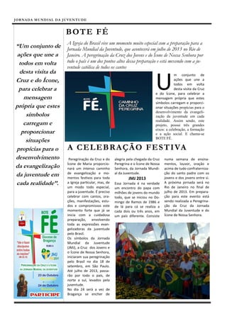 J OR N A D A M U N D I A L D A J U V E N T U D E


                                  B OT E F É
                                   A Igreja do Brasil vive um momento muito especial com a preparação para a
“Um conjunto de                    Jornada Mundial da Juventude, que acontecerá em julho de 2013 no Rio de
ações que une a                    Janeiro. A peregrinação da Cruz dos Jovens e do Ícone de Nossa Senhora por
 todos em volta                    todo o país é um dos pontos altos dessa preparação e está mexendo com a ju-
                                   ventude católica de todos os cantos
 desta visita da

                                                                                           U
                                                                                                       m conjunto de
Cruz e do Ícone,                                                                                       ações que une a
                                                                                                       todos em volta
 para celebrar a                                                                                       desta visita da Cruz
                                                                                           e do Ícone, para celebrar a
   mensagem                                                                                mensagem própria que estes
                                                                                           símbolos carregam e proporci-
própria que estes                                                                          onar situações propícias para o
                                                                                           desenvolvimento da evangeli-
    símbolos                                                                               zação da juventude em cada
                                                                                           realidade. Assim sendo, este
   carregam e                                                                              projeto, possui três grandes
                                                                                           eixos: a celebração, a formação
  proporcionar                                                                             e a ação social. E chama-se
                                                                                           BOTE FÉ.
    situações
propícias para o                   A C E L E BR A Ç Ã O F E S T I VA
desenvolvimento                     Peregrinação da Cruz e do     alegria pela chegada da Cruz   numa semana de ensina-
                                   Ícone de Maria proporcio-      Peregrina e o Ícone de Nossa   mentos, louvor, oração e
da evangelização                   nará um intenso caminho        Senhora, da Jornada Mundi-     acima de tudo confraterniza-
da juventude em                    de evangelização e mo-
                                   mentos festivos para toda
                                                                  al da Juventude.               ção do santo padre com os
                                                                                                 jovens e dos jovens entre si.
                                                                          JMJ 2013
cada realidade”.                   a Igreja particular, mas, de   Essa Jornada é na verdade      A próxima jornada será no
                                   um modo todo especial,         um encontro do papa com        Rio de Janeiro no final de
                                   para a juventude. É preciso    milhões de jovens do mundo     julho de 2013. Em prepara-
                                   celebrar com cantos, ora-      todo, que se iniciou no Do-    ção para este evento está
                                   ções, manifestações, estu-     mingo de Ramos de 1986 e       sendo realizada a Peregrina-
                                   dos e compromissos este        de lá para cá se realiza a     ção da Cruz da Jornada
                                   momento forte que já se        cada dois ou três anos, em     Mundial da Juventude e do
                                   inicia com a cuidadosa         um país diferente. Consiste    Ícone de Nossa Senhora.
                                   preparação, envolvendo
                                   toda as expressões evan-
                                   gelizadoras da juventude
                                   pelo Brasil.
                                   Os símbolos da Jornada
                                   Mundial da Juventude
                                   (JMJ), a Cruz dos Jovens e
                                   o Ícone de Nossa Senhora,
                                   iniciaram sua peregrinação
                                   pelo Brasil no dia 18 de
                                   setembro, em São Paulo.
                                   Até julho de 2013, passa-
                                   rão por todo o país, de
                                   norte a sul, levados pela
                                   juventude.
                                   No dia 24 será a vez de
                                   Bragança se encher de
 