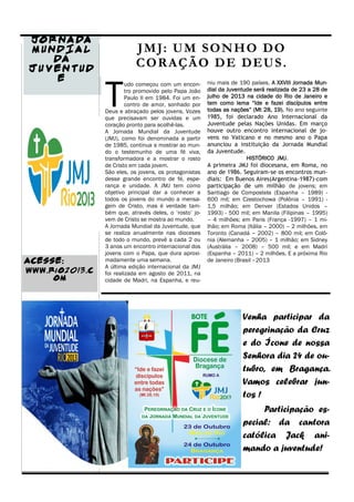 JO R NA DA
M UNDIA L                  J M J: U M SO N H O D O
    DA                     C O R A Ç Ã O D E DE U S .
JU VEN TUD



                T
     E                                                  niu mais de 190 países. A XXVIII Jornada Mun-
                         udo começou com um encon-
                         tro promovido pelo Papa João   dial da Juventude será realizada de 23 a 28 de
                         Paulo II em 1984. Foi um en-   julho de 2013 na cidade do Rio de Janeiro e
                         contro de amor, sonhado por    tem como lema “Ide e fazei discípulos entre
                Deus e abraçado pelos jovens. Vozes     todas as nações” (Mt 28, 19). No ano seguinte
                que precisavam ser ouvidas e um         1985, foi declarado Ano Internacional da
                coração pronto para acolhê-las.         Juventude pelas Nações Unidas. Em março
                A Jornada Mundial da Juventude          houve outro encontro internacional de jo-
                (JMJ), como foi denominada a partir     vens no Vaticano e no mesmo ano o Papa
                de 1985, continua a mostrar ao mun-     anunciou a instituição da Jornada Mundial
                do o testemunho de uma fé viva,         da Juventude.
                transformadora e a mostrar o rosto                     HISTÓRICO JMJ.
                de Cristo em cada jovem.                A primeira JMJ foi diocesana, em Roma, no
                São eles, os jovens, os protagonistas   ano de 1986. Seguiram-se os encontros mun-
                desse grande encontro de fé, espe-      diais: Em Buenos Aires(Argentina-1987)-com
                rança e unidade. A JMJ tem como         participação de um milhão de jovens; em
                objetivo principal dar a conhecer a     Santiago de Compostela (Espanha – 1989) -
                todos os jovens do mundo a mensa-       600 mil; em Czestochowa (Polônia – 1991) -
                gem de Cristo, mas é verdade tam-       1,5 milhão; em Denver (Estados Unidos –
                bém que, através deles, o ‘rosto’ jo-   1993) - 500 mil; em Manila (Filipinas – 1995)
                vem de Cristo se mostra ao mundo.       – 4 milhões; em Paris (França -1997) – 1 mi-
                A Jornada Mundial da Juventude, que     lhão; em Roma (Itália – 2000) – 2 milhões, em
                se realiza anualmente nas dioceses      Toronto (Canadá – 2002) – 800 mil; em Colô-
                de todo o mundo, prevê a cada 2 ou      nia (Alemanha – 2005) – 1 milhão; em Sidney
                3 anos um encontro internacional dos    (Austrália – 2008) – 500 mil; e em Madri
                jovens com o Papa, que dura aproxi-     (Espanha – 2011) – 2 milhões. E a próxima Rio
ACESSE:         madamente uma semana.                   de Janeiro (Brasil –2013
                A última edição internacional da JMJ
www.rio2013.c   foi realizada em agosto de 2011, na
     om         cidade de Madri, na Espanha, e reu-




                                                                     Venha participar da
                                                                     peregrinação da Cruz
                                                                     e do Ícone de nossa
                                                                     Senhora dia 24 de ou-
                                                                     tubro, em Bragança.
                                                                     Vamos celebrar jun-
                                                                     tos !
                                                                          Participação es-
                                                                     pecial: da cantora
                                                                     católica Jack ani-
                                                                     mando a juventude!
 