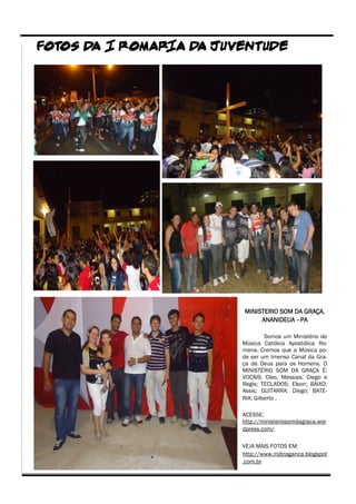 FOTOS D I ROMAR
       A       IA D JUVENTUDE
                   A




                       MINISTERIO SOM DA GRAÇA.
                            ANANIDEUA –PA

                                Somos um Ministério de
                       Música Católica Apostólica Ro-
                       mana. Cremos que a Música po-
                       de ser um Imenso Canal da Gra-
                       ça de Deus para os Homens. O
                       MINISTÉRIO SOM DA GRAÇA É:
                       VOCAIS: Cleo, Messias, Diego e
                       Regis; TECLADOS: Elson; BAIXO:
                       Assis; GUITARRA: Diego; BATE-
                       RIA: Gilberto .

                       ACESSE:
                       http://ministeriosomdagraca.wor
                       dpress.com/

                       VEJA MAIS FOTOS EM:
                       http://www.mjbraganca.blogspot
                       .com.br
 