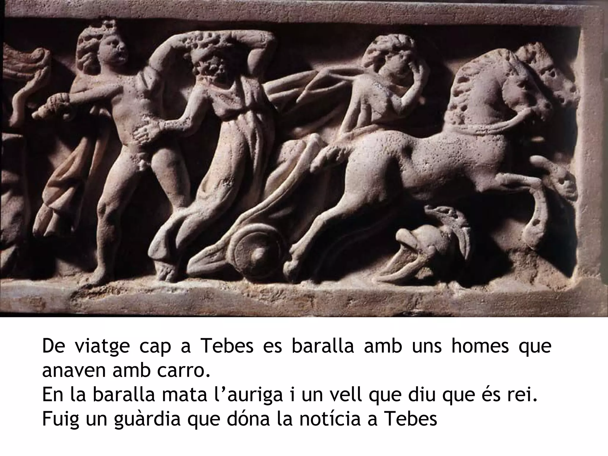 De viatge cap a Tebes es baralla amb uns homes que
anaven amb carro.
En la baralla mata l’auriga i un vell que diu que és rei.
Fuig un guàrdia que dóna la notícia a Tebes
 