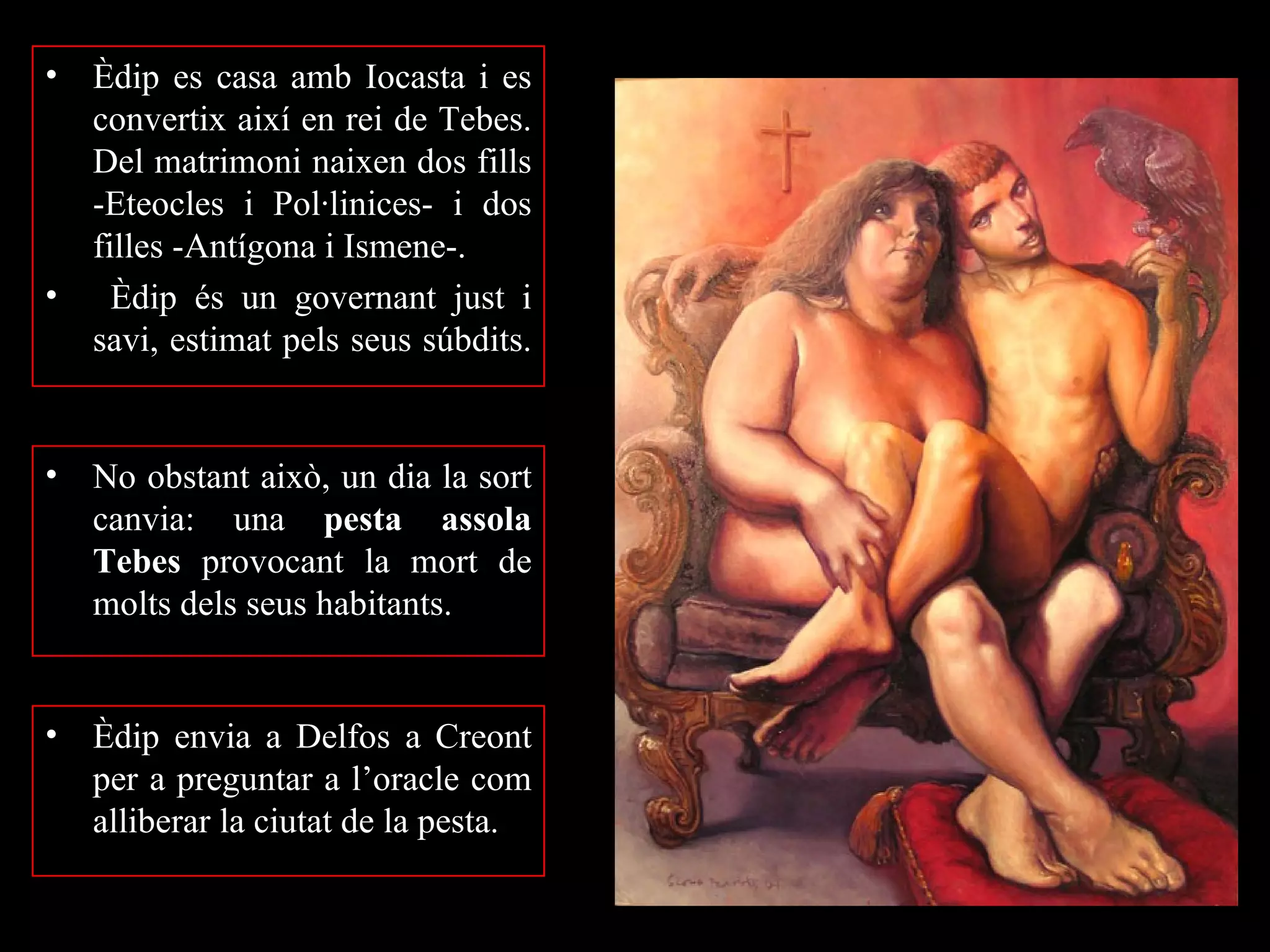 •   Èdip es casa amb Iocasta i es
    convertix així en rei de Tebes.
    Del matrimoni naixen dos fills
    -Eteocles i Pol·linices- i dos
    filles -Antígona i Ismene-.
•     Èdip és un governant just i
    savi, estimat pels seus súbdits.


•   No obstant això, un dia la sort
    canvia: una pesta assola
    Tebes provocant la mort de
    molts dels seus habitants.


•   Èdip envia a Delfos a Creont
    per a preguntar a l’oracle com
    alliberar la ciutat de la pesta.
 