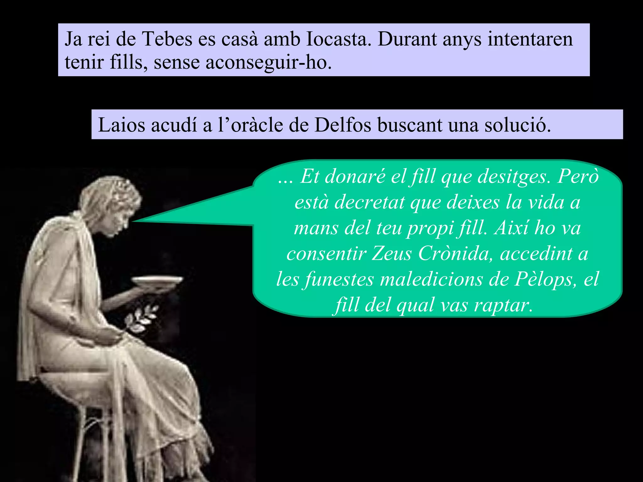 Ja rei de Tebes es casà amb Iocasta. Durant anys intentaren
tenir fills, sense aconseguir-ho.

   Laios acudí a l’oràcle de Delfos buscant una solució.

                        … Et donaré el fill que desitges. Però
                          està decretat que deixes la vida a
                          mans del teu propi fill. Així ho va
                         consentir Zeus Crònida, accedint a
                        les funestes maledicions de Pèlops, el
                               fill del qual vas raptar.
 