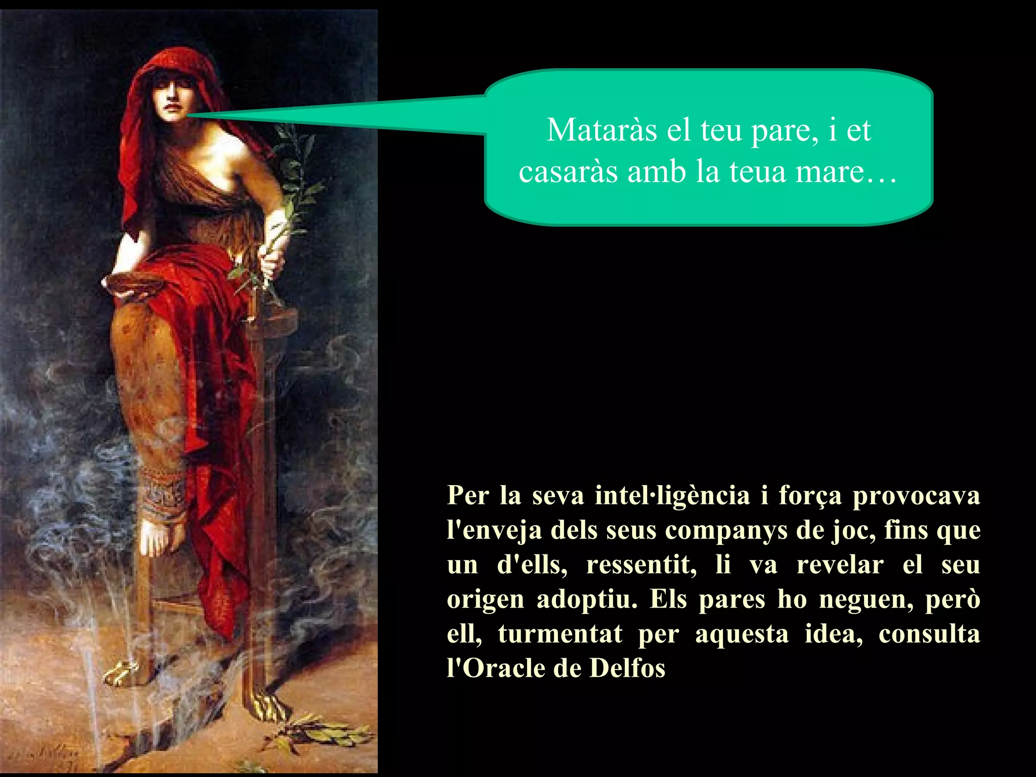 Mataràs el teu pare, i et
     casaràs amb la teua mare…




Per la seva intel·ligència i força provocava
l'enveja dels seus companys de joc, fins que
un d'ells, ressentit, li va revelar el seu
origen adoptiu. Els pares ho neguen, però
ell, turmentat per aquesta idea, consulta
l'Oracle de Delfos
 